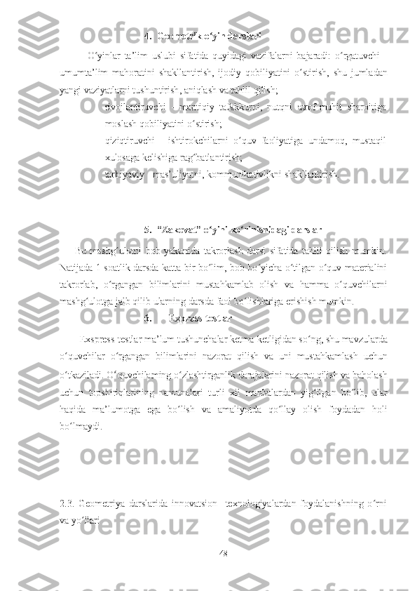 4. Geometrik o yin darslariʻ
              O ʻ yinlar   ta ’ lim   uslubi   sifatida   quyidagi   vazifalarni   bajaradi :   o ʻ rgatuvchi   -
umumta ’ lim   mahoratini   shakllantirish ,   ijodiy   qobiliyatini   o ʻ stirish ,   shu   jumladan
yangi   vaziyatlarni   tushuntirish ,  aniqlash   va   tahlil   qilish ;
♦ rivojlantiruvchi   -   mantiqiy   tafakkurni ,   nutqni   atrof - muhit   sharoitiga
moslash   qobiliyatini   o ʻ stirish ;
♦ qiziqtiruvchi   -   ishtirokchilarni   o ʻ quv   faoliyatiga   undamoq ,   mustaqil
xulosaga   kelishiga   rag ʻ batlantirish ;
♦ tarbiyaviy - mas’uliyatni, kommunikativlikni shakllantirish.
5. “Zakovat” o yini ko rinishidagi darslar
ʻ ʻ
        Bu   mashg ulotni   bob   yakunida   takrorlash   darsi   sifatida   tahlil   qilish   mumkin.	
ʻ
Natijada 1 soatlik darsda katta bir bo lim, bob bo yicha o tilgan o quv materialini	
ʻ ʻ ʻ ʻ
takrorlab,   o rgangan   bilimlarini   mustahkamlab   olish   va   hamma   o quvchilarni	
ʻ ʻ
mashg ulotga jalb qilib ularning darsda faol bo lishlariga erishish mumkin.	
ʻ ʻ
6.       Express-testlar
         Exspress - testlar   ma ’ lum   tushunchalar   ketma - ketligidan   so ʻ ng ,  shu   mavzularda
o ʻ quvchilar   o ʻ rgangan   bilimlarini   nazorat   qilish   va   uni   mustah kamlash   uchun
o ʻ tkaziladi .  O ʻ quvchilaming   o ʻ zlashtirganlik   darajalarini   nazorat   qilish   va   baholash
uchun   topshiriqlarining   namunalari   turli   xil   manbalardan   yig ʻ ilgan   bo ʻ lib ,   ular
haqida   ma ’ lumotga   ega   bo ʻ lish   va   amaliyotda   qo ʻ llay   olish   foydadan   holi
bo ʻ lmaydi .
2.3.   Geometriya   darslarida   innovatsion     texnologiyalardan   foydalanishning   o ʻ rni
va yo ʻ llari     
48 