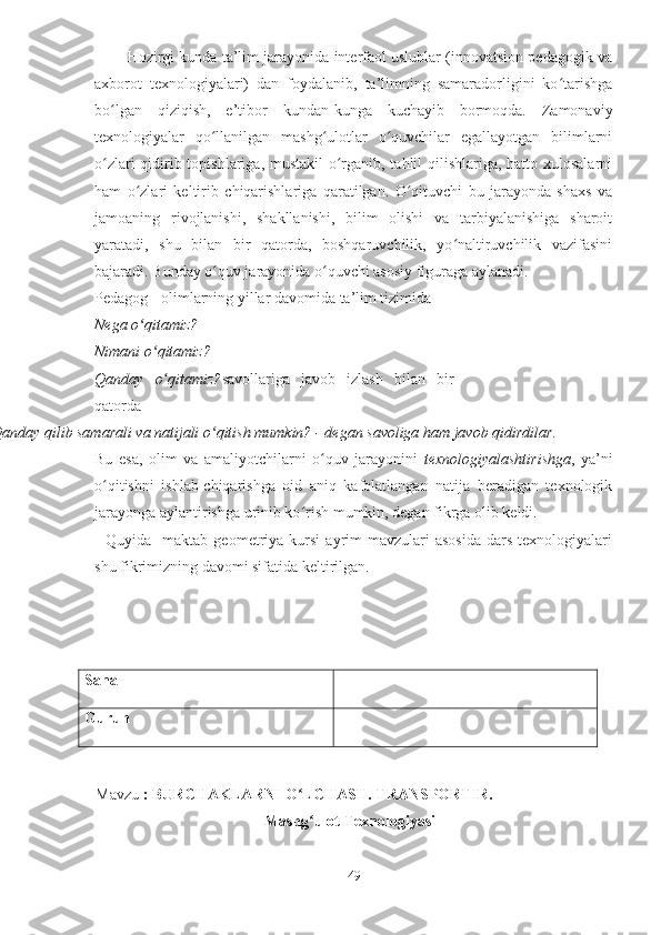         Hozirgi kunda ta’lim jarayonida interfaol uslublar (innovatsion pedagogik va
axborot   texnologiyalari)   dan   foydalanib,   ta’limning   samaradorligini   ko tarishgaʻ
bo lgan   qiziqish,   e’tibor   kundan-kunga   kuchayib   bormoqda.   Zamonaviy	
ʻ
texnologiyalar   qo llanilgan   mashg ulotlar   o quvchilar   egallayotgan   bilimlarni	
ʻ ʻ ʻ
o zlari  qidirib topishlariga, mustakil  o rganib, tahlil qilishlariga, hatto xulosalarni	
ʻ ʻ
ham   o zlari   keltirib   chiqarishlariga   qaratilgan.   O qituvchi   bu   jarayonda   shaxs   va	
ʻ ʻ
jamoaning   rivojlanishi,   shakllanishi,   bilim   olishi   va   tarbiyalanishiga   sharoit
yaratadi,   shu   bilan   bir   qatorda,   boshqaruvchilik,   yo naltiruvchilik   vazifasini	
ʻ
bajaradi. Bunday o quv jarayonida o quvchi asosiy figuraga aylanadi.	
ʻ ʻ
Pedagog - olimlarning yillar davomida ta’lim tizimida
Nega o qitamiz?	
ʻ
Nimani o qitamiz?	
ʻ
Qanday   o ʻ qitamiz? savollariga   javob   izlash   bilan   bir
qatorda
Qanday qilib samarali va natijali o qitish mumkin? -	
ʻ  degan savoliga ham javob qidirdilar.
Bu   esa,   olim   va   amaliyotchilarni   o quv   jarayonini  	
ʻ texnologiyalashtirishga ,   ya’ni
o qitishni   ishlab-chiqarishga   oid   aniq   kafolatlangan   natija   beradigan   texnologik	
ʻ
jarayonga aylantirishga urinib ko rish mumkin, degan fikrga olib keldi.	
ʻ
    Quyida    maktab  geometriya  kursi   ayrim   mavzulari  asosida   dars   texnologiyalari
shu fikrimizning davomi sifatida keltirilgan.
Sana
Guruh
Mavzu  : BURCHAKLARNI O LCHASH. TRANSPORTIR.
ʻ
Mashg ulot Texnologiyasi	
ʻ
49 