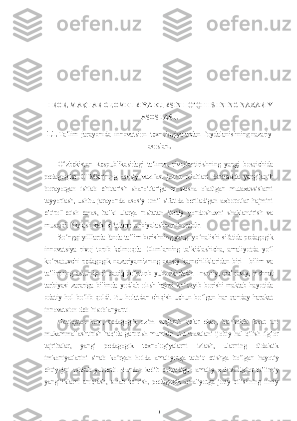   I BOB.  MAKTAB GEOMETRIYA KURSINI  O ʻ QITISHNING NAZARIY
ASOSLARI.
1. 1.  Ta’lim  jarayonida  innovatsion  texnologiyalardan  foydalanishning nazariy
asoslari .
O ʻ zbekiston   Respublikasidagi   ta’limni   rivojlantirishning   yangi   bosqichida
pedagogika   OTMlarining   asosiy   vazifasi   jahon   talablari   darajasida   yangilanib
borayotgan   ishlab   chiqarish   sharoitlariga   moslasha   oladigan   mutaxassislarni
tayyorlash,   ushbu   jarayonda   asosiy   omil   sifatida   beriladigan   axborotlar   hajmini
e’tirof   etish   emas,   balki   ularga   nisbatan   ijodiy   yondoshuvni   shaklantirish   va
mustaqil fikrlash kabi sifatlarni tarbiyalashdan iboratdir.
So ʻ nggi yilllarda fanda ta’lim berishning yangi yo ʻ nalishi sifatida pedagogik
innovatsiya   rivoj   topib   kelmoqda.   Olimlarning   ta’kidlashicha,   amaliyotda   yo ʻ l
ko ʻ rsatuvchi  pedagogik  nazariyamizning  asosiy  kamchiliklaridan  biri   -  bilim   va
ta’limning ustunligini  qattiq bo ʻ rttirib yuborishdadir. Insoniy, ma’naviy, mehnat
tarbiyasi   zarariga   bilimda   yodlab   olish   hajmi   ko ʻ payib   borishi   maktab   hayotida
odatiy   hol   bo ʻ lib   qoldi.   Bu   holatdan   chiqish   uchun   bo lgan   har   qanday   harakatʻ
innovatsion deb hisoblanyapti.
Haqiqatan   ham,   pedagogik   tizim   saqlanib   qolar   ekan,   bu   holda   faqat   uni
mukammallashtirish haqida gapirish  mumkin. Bu  masalani  ijobiy hal  qilish   ilg’or
tajribalar,   yangi   pedagogik   texnologiyalarni   izlash,   ularning   didaktik
imkoniyatlarini   sinab   ko ʻ rgan   holda   amaliyotga   tatbiq   etishga   bo ʻ lgan   hayotiy
ehtiyojni   oshirib   yubordi.   Bundan   kelib   chiqadigan   amaliy   xulosa-ilg ʻ or   ta’limiy
yangiliklarni   aniqlash,   sinab   ko ʻ rish,   pedagogik   amaliyotga   joriy   qilishning   ilmiy
7 