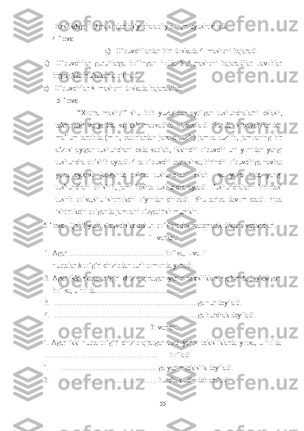 Darslikdagi 1-3 mashqlar bo yicha aqliy hujum uyushtiriladi.ʻ
4-ilova
a)  O quvchilardan biri doskada 4- mashqni bajaradi.	
ʻ
d)   O quvchilar   guruhlarga   bo lingan   holda   5-,6-mashqni   bajaradilar.   Javoblar	
ʻ ʻ
birgalikda muhokama qilinadi.
e)  O quvchilar 8- mashqni doskada bajaradilar.
ʻ
5-ilova
            “Xotira   mashqi”   shu   bob   yuzasidan   aytilgan   tushunchalarni   eslash,
takrorlash   va   yodda   saqlash   maqsadida   o tkaziladi.   Guruh     o quvchilaridan	
ʻ ʻ
ma’lum   tartibda   (m-n,   qatorlardan   jamoa   tuzib)   jamoa   tuzilib,   jamoaning   bir
a’zosi   aytgan   tushunchani   esda   saqlab,   ikkinchi   o quvchi   uni   yonidan   yangi	
ʻ
tushuncha qo shib aytadi. 4 ta o quvchi qatnashsa, birinchi o quvchiga navbat	
ʻ ʻ ʻ
yana   aylanib   kelganda   to rtta   tushunchani   eslab     va   yana   bitta   yangi	
ʻ
tushunchani   qo shib,   jami   beshta   tushuncha   aytadi.   Tushunchalarni   birortasi	
ʻ
tushib   qolsa,shu   ishtirokchi   o yindan   chiqadi.     Shu   tariqa   davom   etadi.   Bitta	
ʻ
ishtirokchi qolganda jamoani o zgatirish mumkin.
ʻ
6-ilova    Qobiliyatli o quvchilar uchun qo shimcha matematik diktant variantlari.	
ʻ ʻ
1 - variant
1. Agar  .....................................................  bo lsa, E va F	
ʻ
nuqtalar  b  to g ri chiziqdan turli tomonda yotadi.	
ʻ ʻ
2. Agar   ikki  nuqta   to g ri  chiziq  ajratgan  yarim   tekisliklarning  birida  joylashgan	
ʻ ʻ
bo lsa, u holda	
ʻ .........................................................
3.   ............................................................................... ga nur deyiladi.
4.   ............................................................................... ga burchak deyiladi.
 2- variant
1.   Agar   ikki   nuqta   to g ri   chiziq   ajratgan   turli   yarim   tekisliklarda   yotsa,   u   holda	
ʻ ʻ
………………………………………...       bo ladi.	
ʻ
1. ..................................................... ga yarim tekislik deyiladi.
2. ..................................................... burchak uchi deb ataladi.
55 