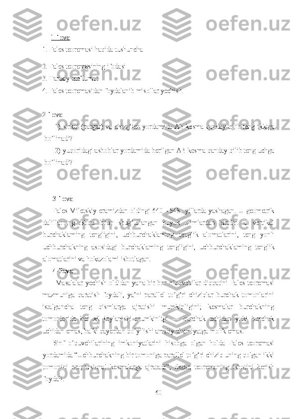 1-ilova   
1. Fales teoremasi haqida tushuncha 
2. Fales teoremasining ifodasi
3. Tarixiy ma’lumot
4. Fales teoremasidan foydalanib misollar yechish. 
2-ilova
1) sirkul (pargar) va chizg‘ich yordamida   AB   kesma qanday qilib teng ikkiga
bo linadi?ʻ
2) yuqoridagi asboblar yordamida berilgan  AB  kesma qanday qilib teng uchga
bo linadi?
ʻ
      3-ilova
Fales Miletskiy  eramizdan oldingi  640—548- yillarda yashagan.  U geometrik
dalillarning   isboti   bilan   shug‘ullangan   buyuk   olimlardan   biridir.   U   vertikal
burchaklaming   tengligini,   uchburchaklaming   tenglik   alomatlarini,   teng   yonli
uchbur chakning   asosidagi   burchaklaming   tengligini,   uchburchak laming   tenglik
alomatlarini va hokazolami isbotlagan.
      4-ilova
           Masalalar yechish oldidan yana bir bor o quvchilar diqqatini Fales teoremasi	
ʻ
mazmuniga   qaratish   foydali,   ya’ni   parallel   to g‘ri   chiziqlar   burchak   tomonlarini
ʻ
istalgancha   teng   qismlarga   ajratishi   mumkinligini;   kesmalar   burchakning
tomonlarida   har   xil   joylanishi   mumkinligi   —   burchak   uchidan   yoki   burchak
uchidan emas, balki qayerdan qo yilishi amaliy ahamiyatga molik emas.	
ʻ
Sinf   o quvchilarining   imkoniyatlarini   hisobga   olgan   holda   Fales   teoremasi	
ʻ
yordamida “Uchburchakning bir tomoniga parallel to g‘ri chiziq uning qolgan ikki	
ʻ
tomonini   proporsional   kesmalarga   ajratadi”,   degan   teoremaning   isbotini   berish
foydali.
60 