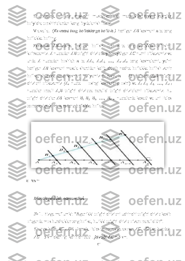 Shuningdek,   o tilgan   mavzuni   mustahkamlash   maqsadida   tayyor   rasmlarʻ
bo yicha topshiriqlardan keng foydalanish lozim.	
ʻ
M a s a l a .   ( Kesmani teng bo laklarga bo lish.)	
ʻ ʻ   Berilgan   AB   kesmani   n   ta teng
bo lakka bo ling.	
ʻ ʻ
Y e c h i s h .   AB   kesma   berilgan   bo lsin.   Uni  	
ʻ n   ta   teng   bo lakka   bo lishni	ʻ ʻ
ko rsatamiz. 	
ʻ A   nuqtadan  AB   to g‘ri chiziqda yotmaydigan 	ʻ AC   nurni o tkazamiz va	ʻ
unda   A   nuqtadan   boshlab   n   ta   AA
1 ,   A
1 A
2 ,   . . . ,   A
n -
1 A
n   teng   kesmalarni,   ya’ni
berilgan   AB   kesmani  masala  shartidan kelib chiqib nechta bo lakka bo lish zanir	
ʻ ʻ
bo lsa,   shuncha   teng   kesmani   qo yamiz   (a-rasm,  	
ʻ ʻ n   =   6).   So ngra  	ʻ A
n B   to g‘ri	ʻ
chiziqni   o tkazamiz  	
ʻ (A
n   nuqta   —   oxirgi   kesmaning   oxiri)   va   A
1   A
2 ,   A
3 ,   . . . ,   A
n -
l
nuqtalar   orqali   A
n B   to g‘ri   chiziqqa   parallel   to g‘ri   chiziqlarni   o tkazamiz.   Bu	
ʻ ʻ ʻ
to g‘ri   chiziqlar  	
ʻ AB   kesmani   B
1   B
2 ,  B
3 ,   . . . ,   B
n   ,   nuqtalarda  kesadi   va   uni   Fales
teoremasiga ko ra 	
ʻ n   ta teng bo lakka bo ladi:	ʻ ʻ
a-rasm
Masala yechish namunalari.
№ 1 . Bizga ma’lumki: “Agar ikki to g‘ri chiziqni uchinchi to g‘ri chiziq kesib	
ʻ ʻ
o tganda mos burchaklar teng bo lsa, bu ikki to g‘ri chiziq o zaro paralleldir”.	
ʻ ʻ ʻ ʻ
Shunga ko ra 	
ʻ BC  ||  DE.  Demak, Fales teoremasiga asosan  AC  =  CE  va bundan 
AC  = 5 sm ekanligi kelib chiqadi .  J avob: A C =  5 sm.
61  