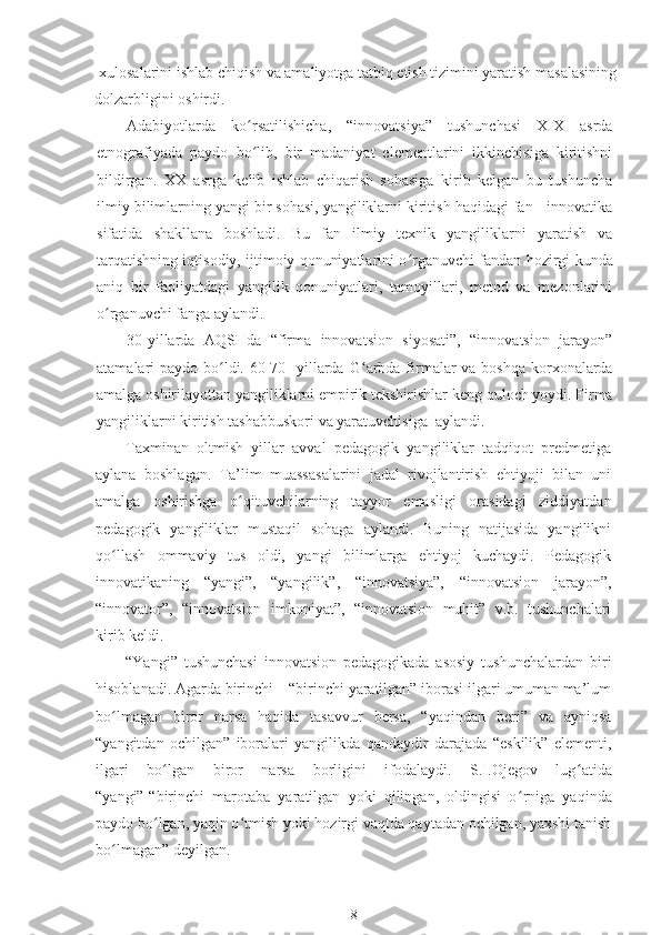 xulosalarini ishlab chiqish va amaliyotga tatbiq etish tizimini yaratish masalasining
dolzarbligini oshirdi.
Adabiyotlarda   ko ʻ rsatilishicha,   “innovatsiya”   tushunchasi   XIX   asrda
etnografiyada   paydo   bo ʻ lib,   bir   madaniyat   elementlarini   ikkinchisiga   kiritishni
bildirgan.   ХХ   asrga   kelib   ishlab   chiqarish   sohasiga   kirib   kelgan   bu   tushuncha
ilmiy bilimlarning yangi bir sohasi, yangiliklarni kiritish haqidagi fan - innovatika
sifatida   shakllana   boshladi.   Bu   fan   ilmiy   texnik   yangiliklarni   yaratish   va
tarqatishning iqtisodiy, ijtimoiy qonuniyatlarini o ʻ rganuvchi fandan hozirgi kunda
aniq   bir   faoliyatdagi   yangilik   qonuniyatlari,   tamoyillari,   metod   va   mezonlarini
o ʻ rganuvchi fanga aylandi.
30-yillarda   AQSHda   “firma   innovatsion   siyosati”,   “innovatsion   jarayon”
atamalari paydo bo ldi. 60-70- yillarda Gʻ ʻ arbda firmalar  va boshqa korxonalarda
amalga oshirilayottan yangiliklarni empirik tekshirishlar keng   quloch yoydi. Firma
yangiliklarni kiritish tashabbuskori va yaratuvchisiga    aylandi. 
Taxminan   oltmish   yillar   avval   pedagogik   yangiliklar   tadqiqot   predmetiga
aylana   boshlagan.   Ta’lim   muassasalarini   jadal   rivojlantirish   ehtiyoji   bilan   uni
amalga   oshirishga   o ʻ qituvchilarning   tayyor   emasligi   orasidagi   ziddiyatdan
pedagogik   yangiliklar   mustaqil   sohaga   aylandi.   Buning   natijasida   yangilikni
qo ʻ llash   ommaviy   tus   oldi,   yangi   bilimlarga   ehtiyoj   kuchaydi.   Pedagogik
innovatikaning   “yangi”,   “yangilik”,   “innovatsiya”,   “innovatsion   jarayon”,
“innovator”,   “innovatsion   imkoniyat”,   “innovatsion   muhit”   v.b.   tushunchalari
kirib keldi.
“Yangi”   tushunchasi   innovatsion   pedagogikada   asosiy   tushunchalardan   biri
hisoblanadi. Agarda birinchi – “birinchi yaratilgan” iborasi ilgari umuman ma’lum
bo ʻ lmagan   biror   narsa   haqida   tasavvur   bersa,   “yaqindan   beri”   va   ayniqsa
“yangitdan   ochilgan”   iboralari   yangilikda   qandaydir   darajada   “eskilik”   elementi,
ilgari   bo ʻ lgan   biror   narsa   borligini   ifodalaydi.   S.I.Ojegov   lug ʻ atida
“yangi”-“birinchi   marotaba   yaratilgan   yoki   qilingan,   oldingisi   o ʻ rniga   yaqinda
paydo bo ʻ lgan, yaqin o ʻ tmish yoki hozirgi vaqtda qaytadan ochilgan, yaxshi tanish
bo ʻ lmagan” deyilgan.
8 