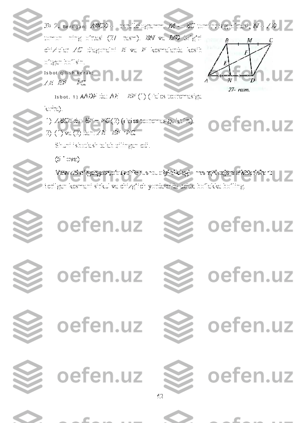 №   2.   B e r i l g a n :   ABCD —   parallelogramm.   M — BC   tomonning   o rtasi,  ʻ N— AD
tomon-   ning   o rtasi   (27-   rasm).  	
ʻ BN   va   MD   to g‘ri	ʻ
chiziqlar   AC   diagonalni   E   va   F   kesmalarda   kesib
o tgan bo lsin.	
ʻ ʻ
I s b o t   q i l i s h   k e r a k :
AE= EF   =   FC.
I s b o t .   1 )   A A DF   da:   A E   =   EF   (1) (Fales teoremasiga
ko £
ra).
1) ABCE  da:  EF  =  FC  (2) (Fales teoremasiga ko ra).	
ʻ
2) (1) va (2) dan:  AE = EF = FC.
Shuni isbotlash talab qilingan edi.
(5-ilova)
Mavzuni  о ‘rgangach, o quvchilar ushbu qiyinlikdagi    mashqni bajara olishlari shart:	
ʻ
Berilgan kesmani sirkul va chizg‘ich yordamida uchta bo lakka bo ling.	
ʻ ʻ
62 