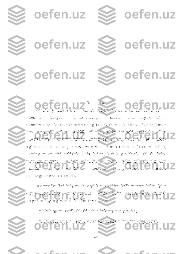 XULOSA
An’anaviy    dars    shaklini    saqlab    qolgan   holda,   unga   turli-tuman ta’lim
oluvchilar     faoliyatini     faollashtiradigan     metodlar     bilan   boyitish   ta’lim
oluvchilarning o’zlashtirish darajasining ko’tarilishiga olib  keladi.  Buning  uchun
dars     jarayoni     oqilona     tashkil     qilinishi,   ta’lim   beruvchi   tomonidan   ta’lim
oluvchilarning   qiziqishini   orttirib,   ularning     ta’lim     jarayonida     faolligi     muttasil
rag’batlantirilib   turilishi,     o’quv     materialini     kichik-kichik     bo’laklarga     bo’lib,
ularning   mazmunini   ochishda   aqliy   hujum,   kichik   guruhlarda   ishlash,   bahs-
munozara, muammoli  vaziyat,  yo’naltiruvchi  matn,  loyiha,  rolli  o’yinlar  kabi
metodlarni     qo’llash     va     ta’lim     oluvchilarni     amaliy     mashqlarni     mustaqil
bajarishga undash talab etiladi.
Matematika   fani   bo‘yicha   hozirgi   kun   talabidan   kelib   chiqqan   holda   ilg’or
xorijiy   tajribalardan     qo‘shimchalar     kiritish   lozim.   Bitiruv   ishini   bajarish
jarayonida quyidagilarga e’tibor berish aniqlandi: 
– talabalarga mustaqil ishlashi uchun imkoniyatlar yaratish;
–  talabalar da fanga bo’lgan qiziqish va metodik bilimlarini kengaytirish.
63 