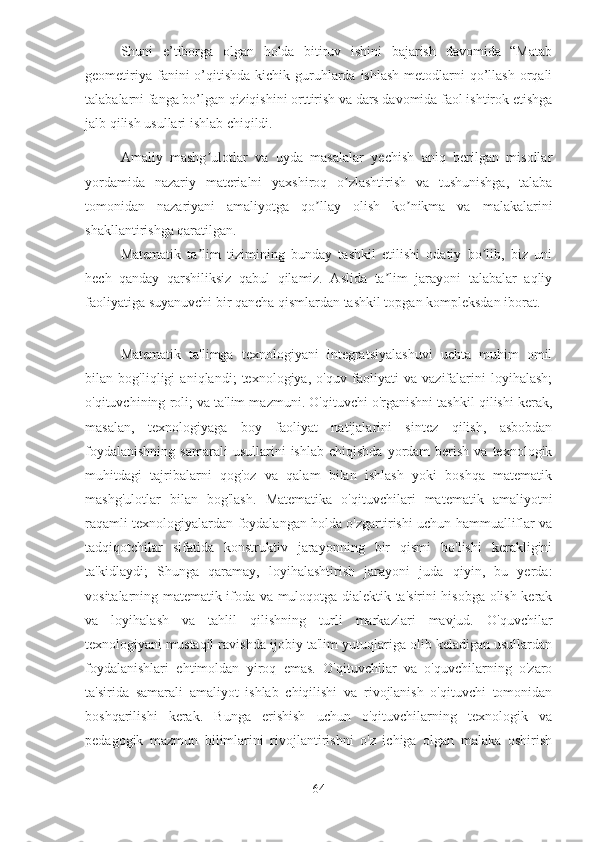 Shuni   e’tiborga   olgan   holda   bitiruv   ishini   bajarish   davomida   “Matab
geometiriya  fanini  o’qitishda  kichik guruhlarda  ishlash  metodlarni  qo’llash orqali
talabalarni fanga bo’lgan qiziqishini orttirish va dars davomida faol ishtirok etishga
jalb qilish usullari ishlab chiqildi.
Аmaliy   mashg ulotlar   va   uyda   masalalar   yechish   aniq   berilgan   misollarʼ
yordamida   nazariy   materialni   yaxshiroq   o zlashtirish   va   tushunishga,   talaba	
ʼ
tomonidan   nazariyani   amaliyotga   qo llay   olish   ko nikma   va   malakalarini	
ʼ ʼ
shakllantirishga qaratilgan.
Matematik   ta lim   tizimining   bunday   tashkil   etilishi   odatiy   bo lib,   biz   uni	
ʼ ʼ
hech   qanday   qarshiliksiz   qabul   qilamiz.   Аslida   ta lim   jarayoni   talabalar   aqliy	
ʼ
faoliyatiga suyanuvchi bir qancha qismlardan tashkil topgan kompleksdan iborat.
Matematik   ta'limga   texnologiyani   integratsiyalashuvi   uchta   muhim   omil
bilan   bog'liqligi   aniqlandi;   texnologiya,   o'quv   faoliyati   va   vazifalarini   loyihalash;
o'qituvchining roli; va ta'lim mazmuni. O'qituvchi o'rganishni tashkil qilishi kerak,
masalan,   texnologiyaga   boy   faoliyat   natijalarini   sintez   qilish,   asbobdan
foydalanishning   samarali  usullarini  ishlab   chiqishda  yordam  berish  va  texnologik
muhitdagi   tajribalarni   qog'oz   va   qalam   bilan   ishlash   yoki   boshqa   matematik
mashg'ulotlar   bilan   bog'lash.   Matematika   o'qituvchilari   matematik   amaliyotni
raqamli texnologiyalardan foydalangan holda o'zgartirishi uchun hammualliflar va
tadqiqotchilar   sifatida   konstruktiv   jarayonning   bir   qismi   bo'lishi   kerakligini
ta'kidlaydi;   Shunga   qaramay,   loyihalashtirish   jarayoni   juda   qiyin,   bu   yerda:
vositalarning matematik ifoda va muloqotga dialektik ta'sirini hisobga olish kerak
va   loyihalash   va   tahlil   qilishning   turli   markazlari   mavjud.   O'quvchilar
texnologiyani mustaqil ravishda ijobiy ta'lim yutuqlariga olib keladigan usullardan
foydalanishlari   ehtimoldan   yiroq   emas.   O'qituvchilar   va   o'quvchilarning   o'zaro
ta'sirida   samarali   amaliyot   ishlab   chiqilishi   va   rivojlanish   o'qituvchi   tomonidan
boshqarilishi   kerak.   Bunga   erishish   uchun   o'qituvchilarning   texnologik   va
pedagogik   mazmun   bilimlarini   rivojlantirishni   o'z   ichiga   olgan   malaka   oshirish
64 