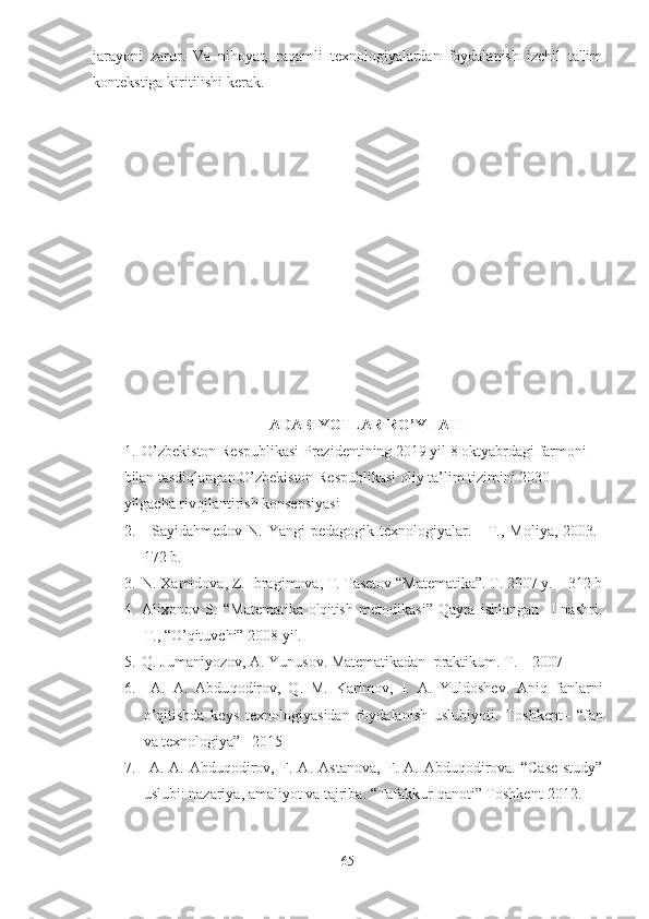 jarayoni   zarur.   Va   nihoyat,   raqamli   texnologiyalardan   foydalanish   izchil   ta'lim
kontekstiga kiritilishi kerak.
ADABIYOTLAR RO’YHATI
1. O’zbekiston Respublikasi Prezidentining 2019 yil 8 oktyabrdagi farmoni 
bilan tasdiqlangan O’zbekiston Respublikasi oliy ta’lim tizimini 2030 
yilgacha rivojlantirish konsepsiyasi
2. Sayidahmedov N.  Yangi   pedagogik texnologiyalar.  -  T.,  Moliya,  2003.-
172 b.
3. N. Xamidova, Z. Ibragimova, T. Tasetov “Matematika”. T. 2007 y. – 312 b
4. Alixonov   S.   “Matematika   o'qitish   metodikasi”   Qayta   ishlangan   II   nashri.
T., “O’qituvchi” 2008 yil.
5. Q. Jumaniyozov, A. Yunusov. Matematikadan  praktikum. T. – 2007
6.   A.   A.   Abdu q odirov,   Q .   M.   Karimov,   I.   A.   Yuldoshev.   Ani q   fanlarni
o’q itishda   keys   texnologiyasidan   foydalanish   uslubiyoti.   To shkent–   “fan
va texnologiya” –2015
7.   A.   A.  Abduqodirov,   F .  A.   Astanova,   F .  A.   Abduqodirova.   “Case-study”
uslubi :  nazariya, amaliyot va tajriba . “Tafakkur qanoti”  Toshkent-2012.
65 