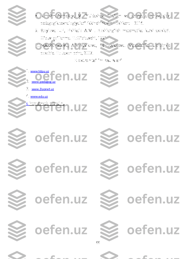 8. R.   Ishmuhamedov,   M.   Yuldashev.   “Ta’lim   va   tarbiyada   innovatsion
pedagogik texnalogiyalar” ikkinchi nashr. Toshkent – 2016.
9. Stoylova   L.P,   Pishkalo   A.M   .   Bo shlang‘ich   mat e matika   kursi   asoslari.
O‘quv qo‘llanma. T.:O‘qituvchi, 1991
10. N . A . Xamedova ,   A . V . Sad i kova ,   I . SH . Laktaeva .   Ma tem a tik a.   Uchebnoe
posobie .  T .:  Jaxon - print , 2007.
Elektron ta’lim resurslari
1 .  www.tdpu.uz
2.   www.pedagog.uz
3.   www.Ziyonet.uz      
4.   www.edu.uz
5.     http://math-portal.ru   
66 