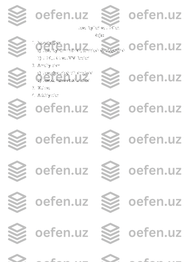 Java fayllari va JDKlar.
Reja:
1. Nazariy qism
a) Java fayllarini ochish, tahrirlash va o’zgartirish
b) JDK, JRE va JVM farqlari
2. Amaliy qism
a) Java dasturlash tili sintaksisi
b) Javada massiv tushunchasi
3. Xulosa
4. Adabiyotlar 