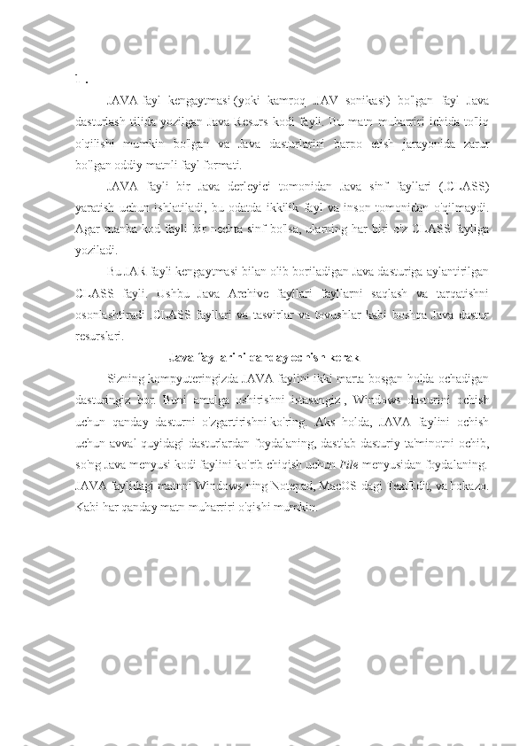 1 . 
JAVA   fayl   kengaytmasi   (yoki   kamroq   .JAV   sonikasi)   bo'lgan   fayl   Java
dasturlash   tilida   yozilgan   Java   Resurs   kodi   fayli.   Bu   matn   muharriri   ichida   to'liq
o'qilishi   mumkin   bo'lgan   va   Java   dasturlarini   barpo   etish   jarayonida   zarur
bo'lgan   oddiy matnli fayl   formati.
JAVA   fayli   bir   Java   derleyici   tomonidan   Java   sinf   fayllari   (.CLASS)
yaratish   uchun   ishlatiladi,   bu   odatda   ikkilik   fayl   va   inson   tomonidan   o'qilmaydi.
Agar   manba  kod  fayli  bir   nechta  sinf  bo'lsa,  ularning  har   biri   o'z  CLASS  fayliga
yoziladi.
Bu   JAR   fayli kengaytmasi bilan olib boriladigan Java dasturiga aylantirilgan
CLASS   fayli.   Ushbu   Java   Archive   fayllari   fayllarni   saqlash   va   tarqatishni
osonlashtiradi   .CLASS   fayllari   va   tasvirlar   va   tovushlar   kabi   boshqa   Java   dastur
resurslari.
Java fayllarini qanday ochish kerak
Sizning kompyuteringizda JAVA faylini ikki marta bosgan holda ochadigan
dasturingiz   bor.   Buni   amalga   oshirishni   istasangiz   ,   Windows   dasturini   ochish
uchun   qanday   dasturni   o'zgartirishni   ko'ring.   Aks   holda,   JAVA   faylini   ochish
uchun avval  quyidagi  dasturlardan foydalaning, dastlab  dasturiy ta'minotni  ochib,
so'ng Java menyusi kodi faylini ko'rib chiqish uchun   File   menyusidan foydalaning.
JAVA faylidagi matnni Windows ning Notepad, MacOS-dagi TextEdit, va hokazo.
Kabi har qanday matn muharriri o'qishi mumkin.   