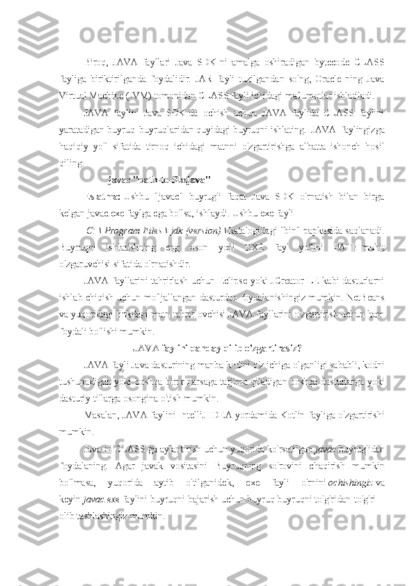 Biroq,   JAVA   fayllari   Java   SDK-ni   amalga   oshiradigan   bytecode   CLASS
fayliga   biriktirilganda   foydalidir.   JAR   fayli   tuzilgandan   so'ng,   Oracle   ning   Java
Virtual Machine (JVM) tomonidan CLASS fayli ichidagi ma'lumotlar ishlatiladi.
JAVA   faylini   Java   SDK-da   ochish   uchun   JAVA   faylida   CLASS   faylini
yaratadigan   buyruq   buyruqlaridan   quyidagi   buyruqni   ishlating.   JAVA   faylingizga
haqiqiy   yo'l   sifatida   tirnoq   ichidagi   matnni   o'zgartirishga   albatta   ishonch   hosil
qiling.
javac "path-to-file.java"
Eslatma:   Ushbu   "javac"   buyrug'i   faqat   Java   SDK   o'rnatish   bilan   birga
kelgan javac.exe faylga ega bo'lsa, ishlaydi. Ushbu   exe   fayli
  C: \ Program Files \ jdk (version) \   katalogidagi "bin" papkasida saqlanadi.
Buyruqni   ishlatishning   eng   oson   yo'li   EXE   fayl   yo'lini   PATH   muhit
o'zgaruvchisi   sifatida o'rnatishdir.
JAVA fayllarini tahrirlash uchun Eclipse yoki JCreator  LE kabi  dasturlarni
ishlab chiqish uchun mo'ljallangan dasturdan foydalanishingiz mumkin. NetBeans
va yuqoridagi linkdagi matn tahrirlovchisi JAVA fayllarini o'zgartirish uchun ham
foydali bo'lishi mumkin.
JAVA faylini qanday qilib o'zgartirasiz?
JAVA fayli Java dasturining manba kodini o'z ichiga olganligi sababli, kodni
tushunadigan yoki boshqa biror narsaga tarjima qiladigan boshqa dasturlarga yoki
dasturiy tillarga osongina o'tish mumkin.
Masalan, JAVA faylini IntelliJ IDEA yordamida Kotlin fayliga o'zgartirishi
mumkin.  
Java-ni CLASS-ga aylantirish uchun yuqorida ko'rsatilgan   javac   buyrug'idan
foydalaning.   Agar   javak   vositasini   Buyruqning   so'rovini   chaqirish   mumkin
bo'lmasa,   yuqorida   aytib   o'tilganidek,   exe   fayli   o'rnini   ochishingiz   va
keyin   javac.exe   faylini buyruqni bajarish uchun buyruq buyruqni to'g'ridan-to'g'ri 
olib tashlashingiz mumkin. 