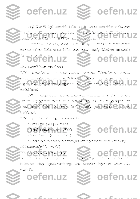 Fayl   CLASS   fayl   formatida   bo'lsa,   aslida   Oracle   tomonidan   ushbu   Java
ilovasida   bayon   qilinganidek,   Java-ni   JAR-ga   jar   buyrug'idan   foydalanib
o'zgartirasiz. JAR faylini CLASS fayli yordamida amalga oshiradi.
JSmooth   va   JexePack,   JAVA   faylini   EXE   ga   aylantirish   uchun   ishlatilishi
mumkin   bo'lgan   ikkita   vosita   bo'lib,   Java   dasturi   odatiy   Windows   executable
faylida ishlashi mumkin.
JVM (Java Virtual mashinasi)
JVM   ning   vazifasi   tarjimonlik   ya'ni,   dastlab   biz   yozgan   * .java   fayl   kompilyator
yordamida   baytkod ga o'giriladi va JVM yordamida mashina tiliga aylantiriladi. Bu
degani JVM qaysi platformaga tegishli bo'lsa, kodlarni ham o'sha platformaga 
moslab beradi. 
JVM ni ko'pgina qurilmalar va dasturiy ta'minotlar uchun ishlatish mumkin.
Har   bir   OT(operatsion   tizim)   uchun   JVM   JRE   va   JDK   lar   konfugratsiyasi   farq
qiladi,   chunki   bular   platformaga   bog'liq.   Lekin   java   mustaqil   platforma
hisoblanadi.
JVM ning amalga oshiradigan asosiy vazifalari
•   Loads code (kod yuklanishi)
•   Verifies code (kod tekshirilishi)
•   Executes code (kod bajarilishi)
•   Provides runtime environment (dasturni bajarilish muhitini ta'minlash)
JRE (Java bajarilish muhiti)
JRE – Java Runtime Environment
JRE   –   bu   faqat   dastur   bajarilishi   uchun   kerak   bo`lgan   muhit   xolos.   Dasturchi
bo`lmagan   oddiy   foydalanuvchilarga   Java   dasturlari   bajarilishi   uchun   JRE
yetarlidir. 