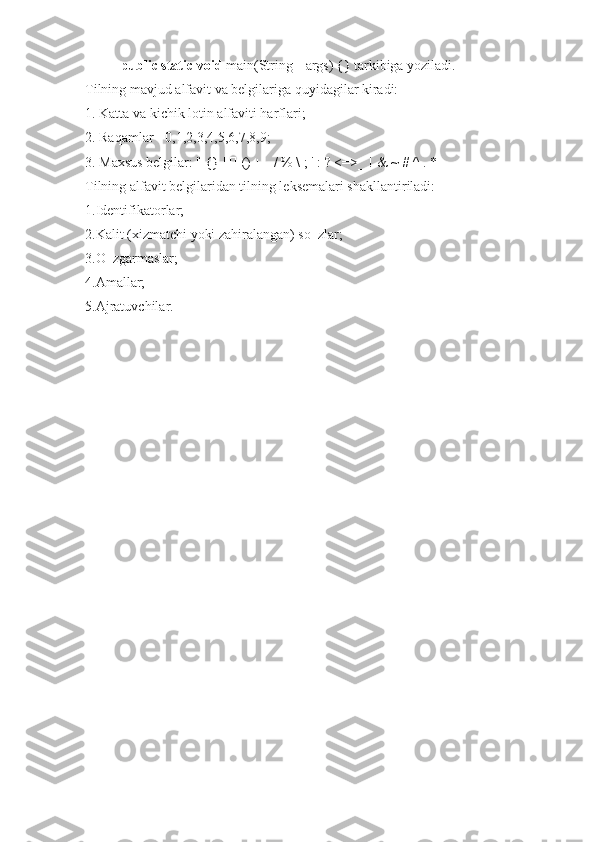public static void  main(String[] args) {} tarkibiga yoziladi.
Tilning mavjud alfavit va belgilariga quyidagilar kiradi: 
1. Katta va kichik lotin alfaviti harflari; 
2. Raqamlar - 0,1,2,3,4,5,6,7,8,9; 
3. Maxsus belgilar: " {} | [] () + - / % \ ; ' : ? <=>_ ! & ~ # ^ . * 
Tilning alfavit belgilaridan tilning leksemalari shakllantiriladi: 
1.Identifikatorlar; 
2.Kalit (xizmatchi yoki zahiralangan) so‗zlar; 
3.O‗zgarmaslar; 
4.Amallar; 
5.Ajratuvchilar. 