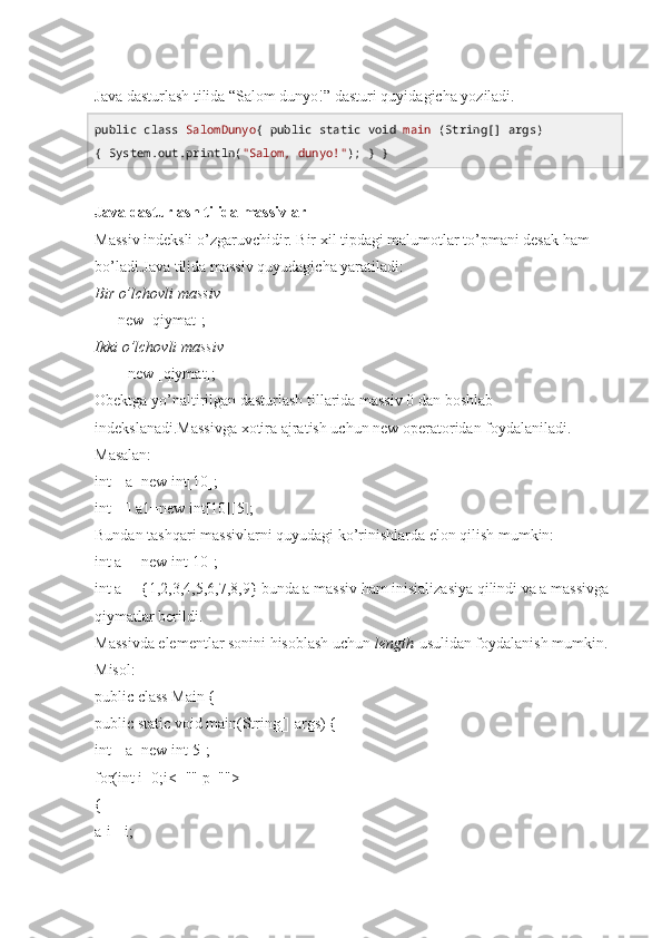 Java dasturlash tilida “Salom dunyo!” dasturi quyidagicha yoziladi.
public   class   SalomDunyo {  public   static   void   main  (String[] args) 
{ System. out .println( "Salom, dunyo!" ); } } 
Java dasturlash tilida massivlar
Massiv indeksli o’zgaruvchidir. Bir xil tipdagi malumotlar to’pmani desak ham 
bo’ladi.Java tilida massiv quyudagicha yaratiladi:
Bir o’lchovli massiv
[]   =new   [qiymat];
Ikki o’lchovli massiv
[][]   =new   [qiymat];
Obektga yo’naltirilgan dasturlash tillarida massiv 0 dan boshlab 
indekslanadi.Massivga xotira ajratish uchun new operatoridan foydalaniladi.
Masalan:
int[] a=new int[10];
int[][] a1=new int[10][5];
Bundan tashqari massivlarni quyudagi ko’rinishlarda elon qilish mumkin:
int a[]=new int[10];
int a[]={1,2,3,4,5,6,7,8,9} bunda a massiv ham inisializasiya qilindi va a massivga 
qiymatlar berildi.
Massivda elementlar sonini hisoblash uchun   length   usulidan foydalanish mumkin.
Misol:
public class Main {
public static void main(String[] args) {
int[] a=new int[5];
for(int i=0;i<="" p="">
{ 
a[i]=i; 