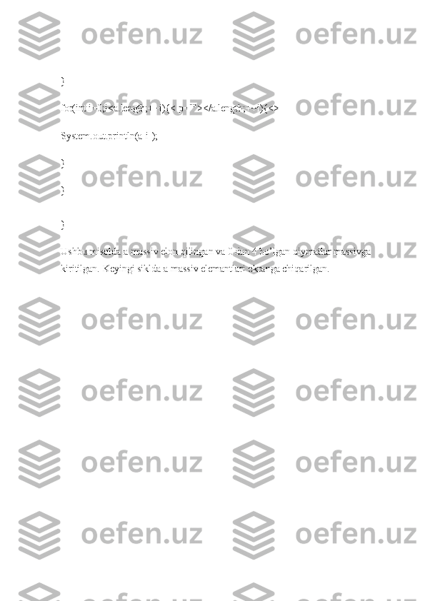 }
for(int i=0;i<a.length;++i){< p=""></a.length;++i){<>
System.out.println(a[i]);
}
}
}
Ushbu misolda a massiv elon qilingan va 0 dan 4 bo’lgan qiymatlar massivga 
kiritilgan.  Keyingi siklda a massiv elemantlari ekranga chiqarilgan. 