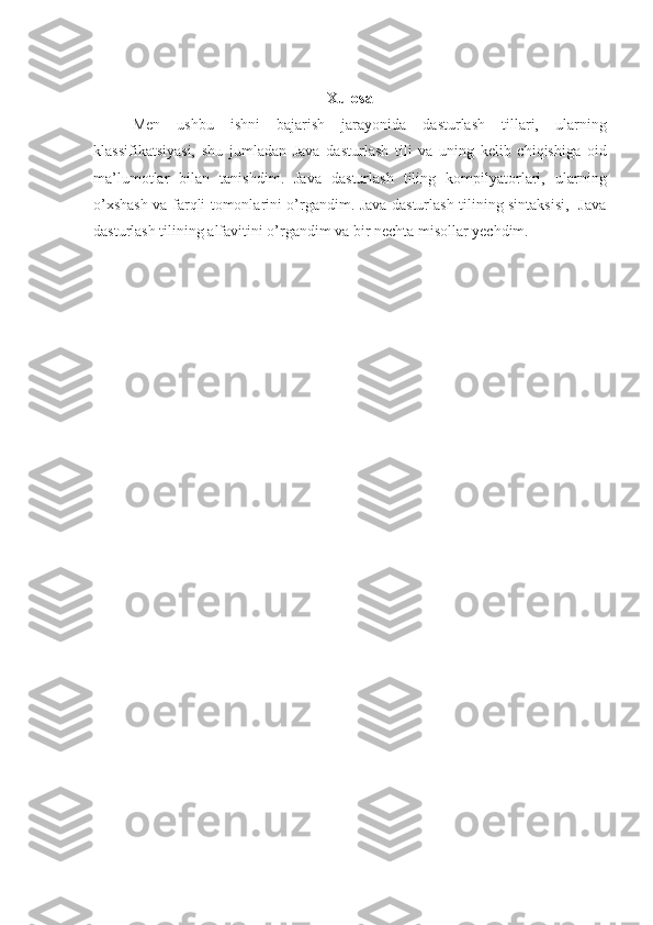 Xulosa
Men   ushbu   ishni   bajarish   jarayonida   dasturlash   tillari,   ularning
klassifikatsiyasi,   shu   jumladan   Java   dasturlash   tili   va   uning   kelib   chiqishiga   oid
ma’lumotlar   bilan   tanishdim.   Java   dasturlash   tiling   kompilyatorlari,   ularning
o’xshash va farqli tomonlarini o’rgandim. Java dasturlash tilining sintaksisi,   Java
dasturlash tilining alfavitini o’rgandim va bir nechta misollar yechdim. 
