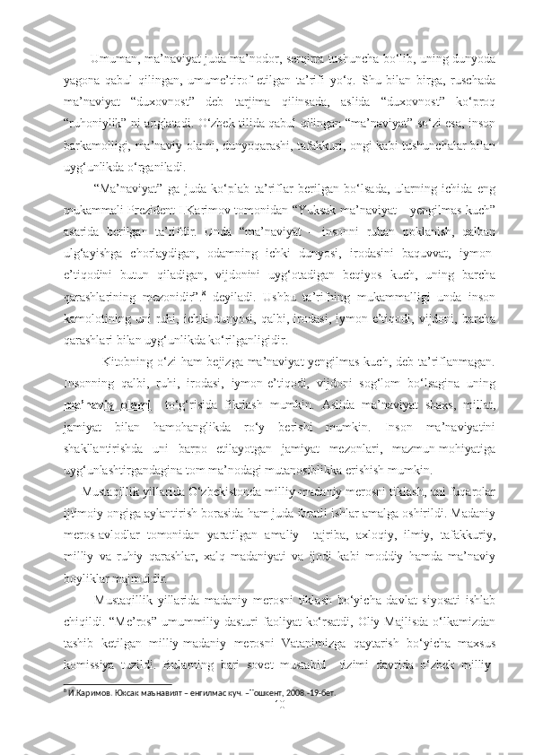              Umuman, ma’naviyat juda ma’nodor, serqirra tushuncha bo‘lib, uning dunyoda
yagona   qabul   qilingan,   umume’tirof   etilgan   ta’rifi   yo‘q.   Shu   bilan   birga,   ruschada
ma’naviyat   “duxovnost”   deb   tarjima   qilinsada,   aslida   “duxovnost”   ko‘proq
“ruhoniylik” ni anglatadi. O‘zbek tilida qabul qilingan “ma’naviyat” so‘zi esa, inson
barkamolligi, ma’naviy olami, dunyoqarashi, tafakkuri, ongi kabi tushunchalar bilan
uyg‘unlikda o‘rganiladi.
            “Ma’naviyat”   ga   juda   ko‘plab   ta’riflar   berilgan   bo‘lsada,   ularning   ichida   eng
mukammali Prezident I.Karimov tomonidan “Yuksak ma’naviyat – yengilmas kuch”
asarida   berilgan   ta’rifdir.   Unda   “ma’naviyat   –   insonni   ruhan   poklanish,   qalban
ulg‘ayishga   chorlaydigan,   odamning   ichki   dunyosi,   irodasini   baquvvat,   iymon-
e’tiqodini   butun   qiladigan,   vijdonini   uyg‘otadigan   beqiyos   kuch,   uning   barcha
qarashlarining   mezonidir”. 8
  deyiladi.   Ushbu   ta’rifning   mukammalligi   unda   inson
kamolotining   uni   ruhi,   ichki   dunyosi,   qalbi,   irodasi,   iymon-e’tiqodi,   vijdoni,   barcha
qarashlari bilan uyg‘unlikda ko‘rilganligidir.
                 Kitobning o‘zi ham bejizga ma’naviyat yengilmas kuch, deb ta’riflanmagan.
Insonning   qalbi,   ruhi,   irodasi,   iymon-e’tiqodi,   vijdoni   sog‘lom   bo‘lsagina   uning
ma’naviy   olami     to‘g‘risida   fikrlash   mumkin.   Aslida   ma’naviyat   shaxs,   millat,
jamiyat   bilan   hamohanglikda   ro‘y   berishi   mumkin.   Inson   ma’naviyatini
shakllantirishda   uni   barpo   etilayotgan   jamiyat   mezonlari,   mazmun-mohiyatiga
uyg‘unlashtirgandagina tom ma’nodagi mutanosiblikka erishish mumkin.
     Mustaqillik yillarida O‘zbekistonda milliy-madaniy merosni tiklash, uni fuqarolar
ijtimoiy ongiga aylantirish borasida ham juda ibratli ishlar amalga oshirildi. Madaniy
meros-avlodlar   tomonidan   yaratilgan   amaliy     tajriba,   axloqiy,   ilmiy,   tafakkuriy,
milliy   va   ruhiy   qarashlar,   xalq   madaniyati   va   ijodi   kabi   moddiy   hamda   ma’naviy
boyliklar majmuidir.
            Mustaqillik   yillarida   madaniy   merosni   tiklash   bo‘yicha   davlat   siyosati   ishlab
chiqildi. “Me’ros” umummiliy dasturi  faoliyat  ko‘rsatdi, Oliy Majlisda  o‘lkamizdan
tashib   ketilgan   milliy-madaniy   merosni   Vatanimizga   qaytarish   bo‘yicha   maxsus
komissiya   tuzildi.   Bularning   bari   sovet   mustabid     tizimi   davrida   o‘zbek   milliy-
8
 И.Каримов. Юксак маънавият – енгилмас куч. –Тошкент, 2008.-19-бет.
10 
