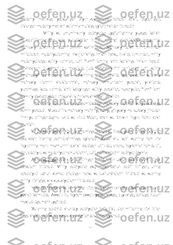 madaniy   merosiga   yetkazilgan   ziyon-zaxmatlarni   bartaraf   etish,   qaytarilgan,
tiklangan madaniy merosni xalqimiz mulkiga aylantirishdan iboratdir.
                Milliy   va   umuminsoniy   qadriyatlar   uyg‘unligining   yuzaga   kelishi
mustaqillikning   eng   katta   yutuqlaridan   bo‘ldi.   Hozirgi   globallashuv   jarayonida
ma’naviy   ta’sirning   kuchi   toboro   sezilmoqda.   Ma’naviy   ta’sir   bir   tomondan
millatlararo  madaniyatlarning    rivojlanishiga   imkon  bersa,  boshqa   tomondan,  milliy
madaniyatlarga   salbiy   oqimlar,   turli   “izm”   larning   kirib   kelishiga   imkon   beradi.
O‘zbekiston   hukumati   bu   masalada   juda   to‘g‘ri   yo‘lni   tanlagan:   turli   salbiy
“ma’naviy”   oqimlarning   kirib   kelishining   oldini   olishda   eng   avvalo     xalqimiz
ma’naviy   olamini   shakllantirish,   ma’naviy   immunitetini   yaratish,   yoshlarda
yurtimizga   katta   oqimda   kirib   kelayotgan   salbiy   qarashlar,   nazariyalar,   “izm”   larni
ijtimoiy ekspertizadan o‘tkazish ko‘nikmasini hosil qilishdir.
                  Bularning   bari,   shubhasiz,   mamlakatdan   ma’naviy   tiklanish   va   yuksalishga
zamin  yaratadi.   Mustaqillik   ma’naviy-ma’rifiy,   ruhiy,   g‘oyaviy-mafkuraviy   jihatdan
himoya   qilingandagina   ozod   va   obod   Vatan,   erkin   va   farovon   hayot   barpo   etish
mumkin.
Milliy   qadriyatlarimiz   Hammamizga   malumki,   bizga   yaqin   bo‘lgan   kishilar
asta-sekin   bizning   qarindoshimizga   aylanadi.   Xuddi   shu   kabi   xaqning   ham   o‘z
hayotining   mano-mazmunini   tashkil   etadigan   urf-odat,   anana,   bayramlar   hamda   til,
din, adabiyot va madaniyat namunalarini, turli marosimlarini qadriyat deymiz.
Aslida  qadriyat   qadr so‘zidan olingan bo‘lib, inson uchun  qadrli bo‘lib qolgan
narsalarni   bildiradi.   Milliy   qadriyatlar   esa,   millat   uchun   qadrli   bo‘lgan,   uning
taraqqiyoti   uchun   xizmat   qiladigan   narsa   va   tushunchalarni   bildiradi   va   xaqning
milliy o‘zligiga xos xususiyatlarni ifoda etadi.
Navro‘z   bayrami   xalqimizning   o‘troq   hayoti   boshlagan   davrlardan   buyon
yashab kelmoqda. Avvalo bu bayram avvalo yerga, suvga, quyoshga, tabiatga butuni
mavjudodga mehr uyg‘otadi.
Xalqning   taqdiridi   shunday   qadriyatlar   bo‘ladiki,   ular   millatning   o‘zi   bilan
birga shakllanadi va uning asosiy belgilaridan biriga aylanadi.
11 