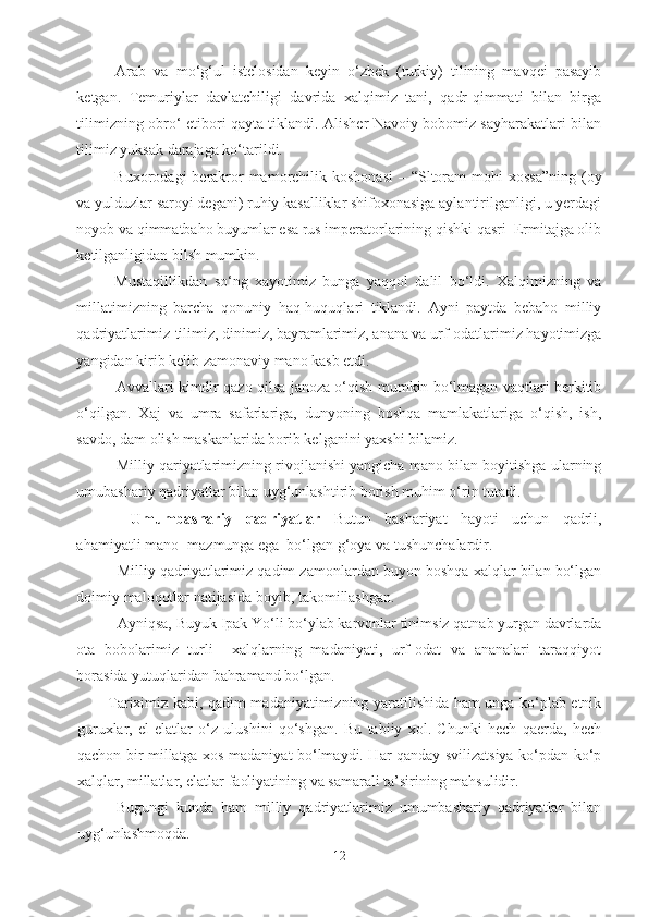 Arab   va   mo‘g‘ul   istelosidan   keyin   o‘zbek   (turkiy)   tilining   mavqei   pasayib
ketgan.   Temuriylar   davlatchiligi   davrida   xalqimiz   tani,   qadr-qimmati   bilan   birga
tilimizning obro‘-etibori qayta tiklandi. Alisher Navoiy bobomiz sayharakatlari bilan
tilimiz yuksak darajaga ko‘tarildi.
Buxorodagi  berakror  mamorchilik koshonasi  – “Sltoram  mohi  xossa”ning  (oy
va yulduzlar saroyi degani) ruhiy kasalliklar shifoxonasiga aylantirilganligi, u yerdagi
noyob va qimmatbaho buyumlar esa rus imperatorlarining qishki qasri–Ermitajga olib
ketilganligidan bilsh mumkin.
Mustaqillikdan   so‘ng   xayotimiz   bunga   yaqqol   dalil   bo‘ldi.   Xalqimizning   va
millatimizning   barcha   qonuniy   haq-huquqlari   tiklandi.   Ayni   paytda   bebaho   milliy
qadriyatlarimiz-tilimiz, dinimiz, bayramlarimiz, anana va urf-odatlarimiz hayotimizga
yangidan kirib kelib zamonaviy mano kasb etdi.
Avvallari kimdir qazo qilsa janoza o‘qish mumkin bo‘lmagan vaqtlari berkitib
o‘qilgan.   Xaj   va   umra   safarlariga,   dunyoning   boshqa   mamlakatlariga   o‘qish,   ish,
savdo, dam olish maskanlarida borib kelganini yaxshi bilamiz.
Milliy qariyatlarimizning rivojlanishi yangicha mano bilan boyitishga ularning
umubashariy qadriyatlar bilan uyg‘unlashtirib borish muhim o‘rin tutadi.
  Umumbashariy   qadriyatlar   Butun   bashariyat   hayoti   uchun   qadrli,
ahamiyatli mano- mazmunga ega  bo‘lgan g‘oya va tushunchalardir.
Milliy qadriyatlarimiz qadim zamonlardan buyon boshqa xalqlar bilan bo‘lgan
doimiy maloqotlar natijasida boyib, takomillashgan.
Ayniqsa, Buyuk Ipak Yo‘li bo‘ylab karvonlar tinimsiz qatnab yurgan davrlarda
ota   bobolarimiz   turli     xalqlarning   madaniyati,   urf-odat   va   ananalari   taraqqiyot
borasida yutuqlaridan bahramand bo‘lgan.
Tariximiz kabi, qadim madaniyatimizning yaratilishida ham unga ko‘plab etnik
guruxlar,   el-elatlar   o‘z   ulushini   qo‘shgan.   Bu   tabiiy   xol.   Chunki   hech   qaerda,   hech
qachon bir millatga xos madaniyat bo‘lmaydi. Har qanday svilizatsiya ko‘pdan-ko‘p
xalqlar, millatlar, elatlar faoliyatining va samarali ta’sirining mahsulidir.
Bugungi   kunda   ham   milliy   qadriyatlarimiz   umumbashariy   qadriyatlar   bilan
uyg‘unlashmoqda.
12 