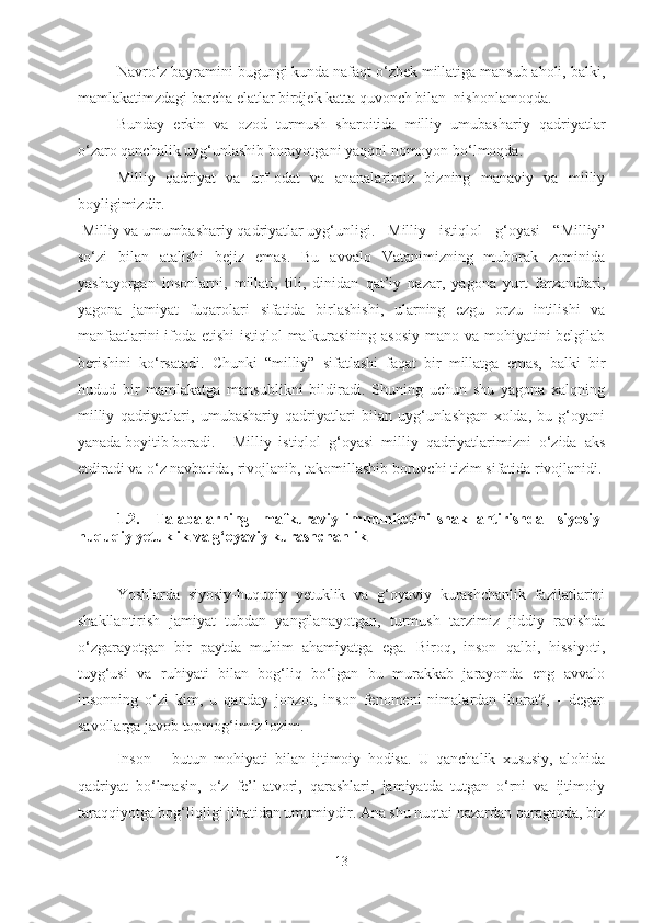 Navro‘z bayramini bugungi kunda nafaqt o‘zbek millatiga mansub aholi, balki,
mamlakatimzdagi barcha elatlar birdjek katta quvonch bilan  nishonlamoqda.
Bunday   erkin   va   ozod   turmush   sharoitida   milliy   umubashariy   qadriyatlar
o‘zaro qanchalik uyg‘unlashib borayotgani yaqqol nomoyon bo‘lmoqda.
Milliy   qadriyat   va   urf-odat   va   ananalarimiz   bizning   manaviy   va   milliy
boyligimizdir.
 Milliy va umumbashariy qadriyatlar uyg‘unligi .  Milliy   istiqlol   g‘oyasi   “Milliy”
so‘zi   bilan   atalishi   bejiz   emas.   Bu   avvalo   Vatanimizning   muborak   zaminida
yashayorgan   insonlarni,   millati,   tili,   dinidan   qat’iy   nazar,   yagona   yurt   farzandlari,
yagona   jamiyat   fuqarolari   sifatida   birlashishi,   ularning   ezgu   orzu   intilishi   va
manfaatlarini  ifoda etishi  istiqlol  mafkurasining asosiy  mano va mohiyatini  belgilab
berishini   ko‘rsatadi.   Chunki   “milliy”   sifatlashi   faqat   bir   millatga   emas,   balki   bir
hudud   bir   mamlakatga   mansublikni   bildiradi.   Shuning   uchun   shu   yagona   xalqning
milliy   qadriyatlari,   umubashariy   qadriyatlari   bilan   uyg‘unlashgan   xolda,   bu   g‘oyani
yanada boyitib boradi.  Milliy   istiqlol   g‘oyasi   milliy   qadriyatlarimizni   o‘zida   aks
etdiradi va o‘z navbatida, rivojlanib, takomillashib boruvchi tizim sifatida rivojlanidi.
                                                         
1.2. Talabalarning     mafkuraviy   immunitetini   shakllantirishda     siyosiy-
huquqiy yetuklik va g‘oyaviy kurashchanlik
Yoshlarda   siyosiy-huquqiy   yetuklik   va   g‘oyaviy   kurashchanlik   fazilatlarini
shakllantirish   jamiyat   tubdan   yangilanayotgan,   turmush   tarzimiz   jiddiy   ravishda
o‘zgarayotgan   bir   paytda   muhim   ahamiyatga   ega.   Biroq,   inson   qalbi,   hissiyoti,
tuyg‘usi   va   ruhiyati   bilan   bog‘liq   bo‘lgan   bu   murakkab   jarayonda   eng   avvalo
insonning   o‘zi   kim,   u   qanday   jonzot,   inson   fenomeni   nimalardan   iborat?,   -   degan
savollarga javob topmog‘imiz lozim.
Inson   –   butun   mohiyati   bilan   ijtimoiy   hodisa.   U   qanchalik   xususiy,   alohida
qadriyat   bo‘lmasin,   o‘z   fe’l-atvori,   qarashlari,   jamiyatda   tutgan   o‘rni   va   ijtimoiy
taraqqiyotga bog‘liqligi jihatidan umumiydir. Ana shu nuqtai nazardan qaraganda, biz
13 