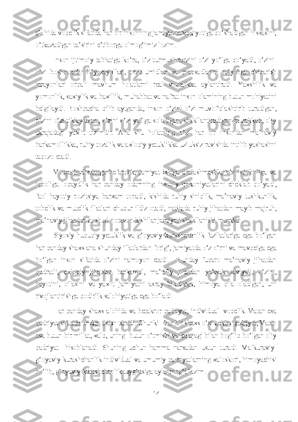 alohida voqelik sifatida har bir insonning jamiyat taraqqiyotiga qo‘shadigan hissasini,
o‘tkazadigan ta’sirini e’tiborga olmog‘imiz lozim.
Inson  ijtimoiy tabiatiga  ko‘ra, o‘z  turmush  tarzini  o‘zi  yo‘lga  qo‘yadi, o‘zini-
o‘zi   boshqaradi.   O‘y-xayollari,   orzu-umidlari   va   maqsadlarini   ro‘yobga   chiqarish
jarayonlari   orqali   mavhum   holatlarni   real   voqelikka   aylantiradi.   Yaxshilik   va
yomonlik, saxiylik va baxillik, muhabbat va nafrat inson olamining butun mohiyatini
belgilaydi.   Boshqacha   qilib   aytganda,   inson   o‘zini   o‘zi   muvofiqlashtirib   turadigan,
o‘zini o‘zi tiklaydigan, o‘zini o‘zi yo‘lga soladigan, shakllantiradigan murakkab, oliy
darajadagi   yaxlit   tizimdir.   Ana   shu   holatning   o‘zi   har   bir   insondan   ma’naviy
barkamollikka, ruhiy tozalik va axloqiy yetuklikka uzluksiz ravishda intilib yashashni
taqozo etadi.
Voqea-hodisalarga   befarqlik,   jamiyat   ishiga   aralashmaslik,   o‘z   istiqboliga   va
iqboliga   loqaydlik   har   qanday   odamning   insoniy   imkoniyatlarini   cheklab   qo‘yadi,
faol   hayotiy   pozitsiya   barxam   topadi,   kishida   ruhiy   siniqlik,   ma’naviy   tushkunlik,
tobelik va  mutelik illatlari  chuqur  ildiz  otadi, natijada  ruhiy jihatdan  mayib-majruh,
ma’naviy jihatdan noshud-notavon kishilar jamiyati shakllanishi mumkin.
Siyosiy-huquqiy   yetuklik   va   g‘oyaviy   kurashchanlik   fazilatlariga   ega   bo‘lgan
har qanday shaxs ana shunday illatlardan forig‘, jamiyatda o‘z o‘rni va mavqeiga ega
bo‘lgan   inson   sifatida   o‘zini   namoyon   etadi.     Bunday   fuqaro   ma’naviy   jihatdan
qudratli,   axloqiy   jihatdan   barkamol,   ma’rifiy   jihatdan   yuksak   saviyali,   o‘zini,
hayotini,   oilasini   va   yaxlit   jamiyatni   asray   biladigan,   himoya   qila   oladigan,   uni
rivojlantirishga qodirlik salohiyatiga ega bo‘ladi.
Har qanday shaxs alohida va betakror qadriyat, individual   voqelik. Vatan esa
qadriyat sifatida undan ustun turadi. Chunki   har bir shaxs o‘zi uchun qadriyat, Vatan
esa butun bir millat, xalq, uning  butun o‘tmishi va kelajagi bilan bog‘liq bo‘lgan oliy
qadriyat     hisoblanadi.   Shuning   uchun   hamma   narsadan   ustun   turadi.   Mafkuraviy-
g‘oyaviy kurashchanlik  individual va umumiy qadriyatlarning xaloskori, himoyachisi
bo‘lib, g‘oyaviy kurashchanlik tuyg‘usiga aylanmog‘i lozim .
14 