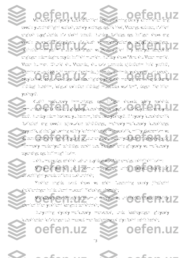 Mafkuraviy-g‘oyaviy kurashchanlikni   hosil  qilishning asosiy  ko‘rinishlari  eng
avvalo yurt tinchligini saqlash, tarixiy xotiraga egalik hissi, Vatanga sadoqat, o‘zlikni
anglash   tuyg‘ularida   o‘z   aksini   topadi.   Bunday   fazilatga   ega   bo‘lgan   shaxs   eng
avvalo   mustaqil   fikrlaydigan,   o‘z   kuch   va   imkoniyatlariga   qat’iy   ishonadigan,
islohotlar   mohiyatini   chuqur   tushungan   va   mustaqillikni   oliy   qadriyat   darajasida
anglagan odamdagina paydo bo‘lishi mumkin. Bunday shaxs “Ana shu Vatan meniki.
Vatan   bu-men.   Chunki   shu   Vatanda,   shu   aziz   tuproqda   ajdodlarim   hoki   yotibdi,
ularning muqaddas ruhi mening jismimda, jonimda, qonimda yashayapti, uni asrash,
avaylash   va   kelgusi   avlodga   bus-butunligicha   yetkazish   mening   o‘tmish   ajdodlarim
oldidagi   burchim,   kelgusi   avlodlar   oldidagi   muqaddas   vazifam”,   degan   fikr   bilan
yashaydi.
Kuchli   mafkuraviy   immunitetga   ega   bo‘lgan   shaxsda   tabiiy   ravishda
immunitetning   faol   holati,   g‘oyaviy   kurashchanlik   tuyg‘usi   o‘zini   yorqin   namoyon
etadi. Bunday odam bezovta-yu beorom, behalovat yashaydi. G‘oyaviy kurashchanlik
fazilatlari   eng   avvalo   tajovuzkor   tahdidlarga,   ma’naviy-mafkuraviy   kurashlarga
tayyorlik, globallashuvning salbiy ko‘rinishlariga murosasizlik, milliy ekstremizm va
xalqaro   terrorizmning   mohiyatini   chuqur   anglash,   madaniyatlararo   integratsiya   yoki
“ommaviy   madaniyat”   tahdidiga   qarshi   tura   oladigan   aniq   g‘oyaviy   va   mafkuraviy
tayanchga ega bo‘lmog‘i lozim.
Ushbu maqsadga erishish uchun quyidagi vazifalar amalga oshirilishi lozim:
- Milliy   g‘oyaning   tub   mazmun-mohiyatini,   uning   jamiyat   hayotidagi
dolzarbligini yanada to‘laroq tushuntirish;
- Yoshlar   ongida   ozod   shaxs   va   erkin   fuqaroning   asosiy   jihatlarini
shakllantirgan holda ularni mustaqil fikrlashga o‘rgatish;
- Mafkuraviy immunitetning mazmun-mohiyati  va  uni  tashkil  etuvchi  tarkibiy
qismlari bilan yoshlarni kengroq tanishtirish;
- Dunyoning   siyosiy-mafkuraviy   manzarasi,   unda   kechayotgan   g‘oyaviy
kurashlardan ko‘zlangan tub maqsad-manfaatlarning asl qiyofasini ochib berish;
15 