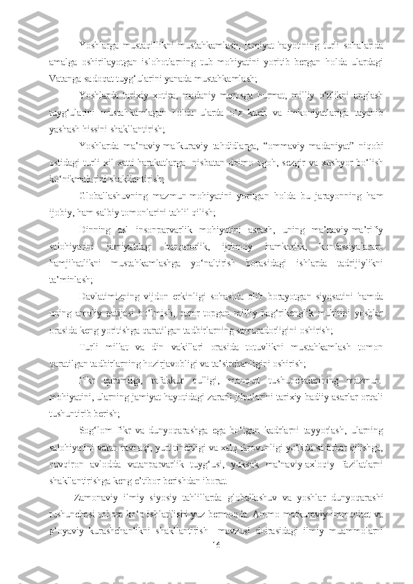 - Yoshlarga   mustaqillikni   mustahkamlash,   jamiyat   hayotining   turli   sohalarida
amalga   oshirilayotgan   islohotlarning   tub   mohiyatini   yoritib   bergan   holda   ulardagi
Vatanga sadoqat tuyg‘ularini yanada mustahkamlash;
- Yoshlarda   tarixiy   xotira,   madaniy   merosga   hurmat,   milliy   o‘zlikni   anglash
tuyg‘ularini   mustahkamlagan   holda   ularda   o‘z   kuch   va   imkoniyatlariga   tayanib
yashash hissini shakllantirish;
- Yoshlarda   ma’naviy-mafkuraviy   tahdidlarga,   “ommaviy   madaniyat”   niqobi
ostidagi   turli   xil   xatti-harakatlarga     nisbatan   doimo   ogoh,   sezgir   va   xushyor   bo‘lish
ko‘nikmalarini shakllantirish;
- Globallashuvning   mazmun-mohiyatini   yoritgan   holda   bu   jarayonning   ham
ijobiy, ham salbiy tomonlarini tahlil qilish;
- Dinning   asl   insonparvarlik   mohiyatini   asrash,   uning   ma’naviy-ma’rifiy
salohiyatini   jamiyatdagi   barqarorlik,   ijtimoiy   hamkorlik,   konfessiyalararo
hamjihatlikni   mustahkamlashga   yo‘naltirish   borasidagi   ishlarda   tadrijiylikni
ta’minlash;
- Davlatimizning   vijdon   erkinligi   sohasida   olib   borayotgan   siyosatini   hamda
uning   amaliy   natijasi   bo‘lmish,   qaror   topgan   milliy   bag‘rikenglik   muhitini   yoshlar
orasida keng yoritishga qaratilgan tadbirlarning samaradorligini oshirish;
- Turli   millat   va   din   vakillari   orasida   totuvlikni   mustahkamlash   tomon
qaratilgan tadbirlarning hozirjavobligi va ta’sirchanligini oshirish;
- Fikr   qaramligi,   tafakkur   qulligi,   manqurt   tushunchalarining   mazmun-
mohiyatini, ularning jamiyat hayotidagi zararli jihatlarini tarixiy-badiiy asarlar orqali
tushuntirib berish;
- Sog‘lom   fikr   va   dunyoqarashga   ega   bo‘lgan   kadrlarni   tayyorlash,   ularning
salohiyatini vatan ravnaqi, yurt tinchligi va xalq farovonligi yo‘lida safarbar qilishga,
navqiron   avlodda   vatanparvarlik   tuyg‘usi,   yuksak   ma’naviy-axloqiy   fazilatlarni
shakllantirishga keng e’tibor berishdan iborat.
Zamonaviy   ilmiy   siyosiy   tahlillarda   globallashuv   va   yoshlar   dunyoqarashi
tushunchasi tobora ko‘p ishlatilishi yuz bermoqda. Ammo mafkuraviy immunitet va
g‘oyaviy   kurashchanlikni   shakllantirish     mavzusi   doirasidagi   ilmiy   muammolarni
16 