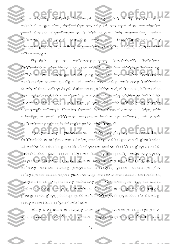 tadqiq   etishning   rivojlanish   bosqichlari,   uning   o‘zbek   milliy   siyosiy-falsafiy
maktabida   tutgan   o‘rni,   rivojlanishga   xos   belgilari,   xususiyatlari   va   qonuniyatlari
yetarli   darajada   o‘rganilmagan   va   ko‘plab   dolzarb   ilmiy   muammolar,     uning
mukammal   texnologiyasi   borasidagi   masalalar     Respublikamizning   ilmiy
jamoatchiligida o‘ta muhim ilmiy muammolar bilan bog‘liq  holda hali o‘z yechimini
to‘liq topmagan.
Siyosiy-huquqiy   va   mafkuraviy-g‘oyaviy   kurashchanlik   fazilatlarini
shakllantirishda – har  bir ozod shaxs  va erkin fuqaro uchun ob’ektiv bilimlarga ega
bo‘lish   muhim   ahamiyatga   ega.   Bugungi   zamonda   inson   ma’lum   kuchlarning
manfaatlariga   xizmat   qiladigan   turli   ma’no-mazmundagi   mafkuraviy   kuchlarning
doimiy ta’sirini sezib yashaydi. Axborot asri, salohiyat asri, elektronika, informatsion
texnologiyalar asri deb nom olgan bugungi zamonda bunday ta’sirlardan holi bo‘lish
dolzarb  muammodir.  Qolaversa,   fikrni,  g‘oyani  ta’qiq  etish  yoki  ma’muriy  choralar
bilan  yengib   bo‘lmaydi.   Shunday  sharoitda   har   bir   shaxs   o‘z  mustaqil   fikriga,   sobit
e’tiqodiga,   mustaqil   tafakkur   va   mustahkam   irodaga   ega   bo‘lmasa,   turli   zararli
mafkuralarning oxir-oqibatini anglab yetishi qiyin kechadi.
Siyosiy-huquqiy   yetuklik   va   mafkuraviy-g‘oyaviy   kurashchanligini
shakllantirish va xalqimiz mentalitetiga, manfaatiga zid bo‘lgan zararli g‘oyalarning
tub mohiyatini ochib bergan holda ularni yagona ozod va obod Vatan g‘oyasi atrofida
jipslashtirishni   davr   taqozo   qiliyotgan   bir   paytda   ogohlik,   mafkuraviy-siyosiy
jarayonlardan xabardorlik, yetarli bilim va dunyoqarashga ega bo‘lmoqlik, sezgirlik,
ma’naviy   tahdidlar   bizning   jamiyatimiz   taraqqiyoti,   yoshlar   kamolotiga   g‘ov
bo‘layotganini   qalban   anglab   yetish   va   unga   murosasiz   munosabatni   shakllantirish,
hushyorlikni   oshirish,   ma’naviy-mafkuraviy   g‘animlarimizning   har   kun,   har   daqiqa
amalga   oshirishga   urinayotgan   hamlalarini   oldini   olish   va   ularga   munosib   ravishda
g‘oyaga qarshi g‘oya, jaholatga qarshi ma’rifat bilan javob qaytarishni o‘z oldimizga
asosiy maqsad kilib qo‘ymog‘imiz lozim.
Milliy   davlatchilik   va   huquqiy   tizim   qurish   uchun   amalga   oshirilayotgan   va
uzoq   muddatga   mo‘ljallangan   islohotlar,   buyuk   kelajagimizga   ishonch   ruhida
17 