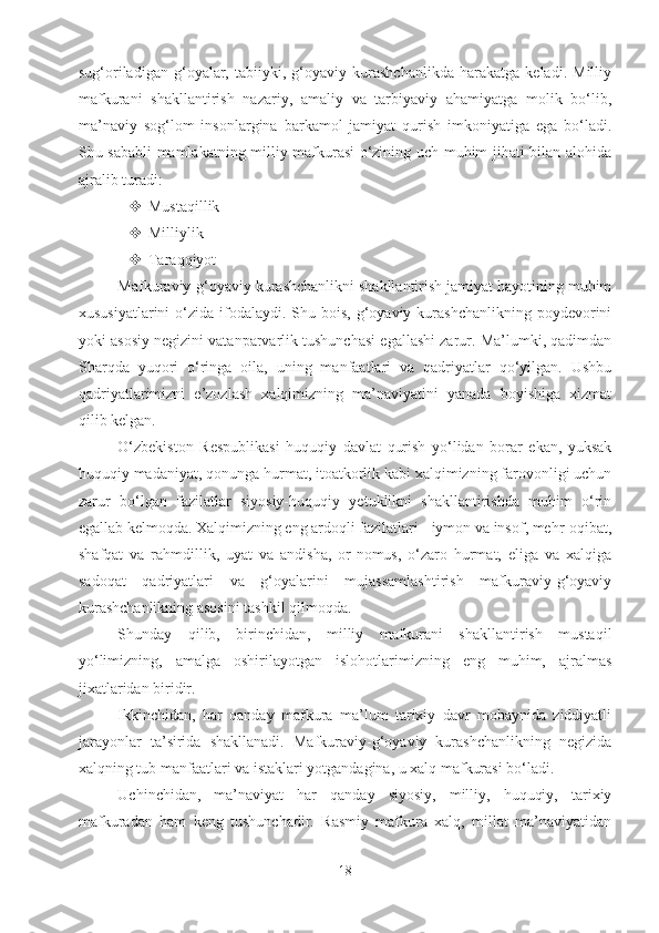 sug‘oriladigan   g‘oyalar,   tabiiyki,   g‘oyaviy   kurashchanlikda   harakatga   keladi.   Milliy
mafkurani   shakllantirish   nazariy,   amaliy   va   tarbiyaviy   ahamiyatga   molik   bo‘lib,
ma’naviy   sog‘lom   insonlargina   barkamol   jamiyat   qurish   imkoniyatiga   ega   bo‘ladi.
Shu sababli mamlakatning milliy mafkurasi o‘zining uch muhim jihati bilan alohida
ajralib turadi:
 Mustaqillik
 Milliylik
 Taraqqiyot
Mafkuraviy-g‘oyaviy kurashchanlikni shakllantirish jamiyat hayotining muhim
xususiyatlarini   o‘zida  ifodalaydi. Shu  bois,  g‘oyaviy  kurashchanlikning   poydevorini
yoki asosiy negizini vatanparvarlik tushunchasi egallashi zarur. Ma’lumki, qadimdan
Sharqda   yuqori   o‘ringa   oila,   uning   manfaatlari   va   qadriyatlar   qo‘yilgan.   Ushbu
qadriyatlarimizni   e’zozlash   xalqimizning   ma’naviyatini   yanada   boyishiga   xizmat
qilib kelgan. 
O‘zbekiston   Respublikasi   huquqiy   davlat   qurish   yo‘lidan   borar   ekan,   yuksak
huquqiy madaniyat, qonunga hurmat, itoatkorlik kabi xalqimizning farovonligi uchun
zarur   bo‘lgan   fazilatlar   siyosiy-huquqiy   yetuklikni   shakllantirishda   muhim   o‘rin
egallab kelmoqda. Xalqimizning eng ardoqli fazilatlari - iymon va insof, mehr-oqibat,
shafqat   va   rahmdillik,   uyat   va   andisha,   or-nomus,   o‘zaro   hurmat,   eliga   va   xalqiga
sadoqat   qadriyatlari   va   g‘oyalarini   mujassamlashtirish   mafkuraviy-g‘oyaviy
kurashchanlikning asosini tashkil qilmoqda. 
Shunday   qilib,   birinchidan,   milliy   mafkurani   shakllantirish   mustaqil
yo‘limizning,   amalga   oshirilayotgan   islohotlarimizning   eng   muhim,   ajralmas
jixatlaridan biridir.
Ikkinchidan,   har   qanday   mafkura   ma’lum   tarixiy   davr   mobaynida   ziddiyatli
jarayonlar   ta’sirida   shakllanadi.   Mafkuraviy-g‘oyaviy   kurashchanlikning   negizida
xalqning tub manfaatlari va istaklari yotgandagina, u xalq mafkurasi bo‘ladi. 
Uchinchidan,   ma’naviyat   har   qanday   siyosiy,   milliy,   huquqiy,   tarixiy
mafkuradan   ham   keng   tushunchadir.   Rasmiy   mafkura   xalq,   millat   ma’naviyatidan
18 