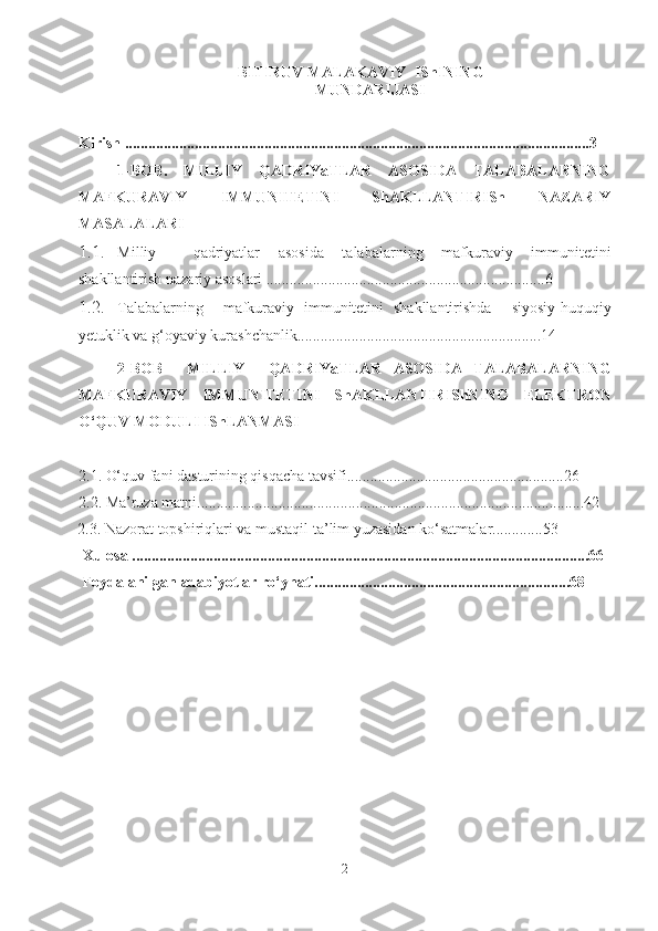 BITIRUV  MALAKAVIY   IShINING 
MUNDARIJASI 
Kirish ........................................................................................................................3
1-BOB .   MILLIY   QADRIYaTLAR   ASOSIDA   TALABALARNING
MAFKURAVIY   IMMUNITETINI   ShAKLLANTIRISh   NAZARIY
MASALALARI
1.1. Milliy     qadriyatlar   asosida   talabalarning   mafkuraviy   immunitetini
shakllantirish  nazariy asoslari ........................................................................6
1.2. Talabalarning     mafkuraviy   immunitetini   shakllantirishda     siyosiy-huquqiy
yetuklik va g‘oyaviy kurashchanlik...............................................................14
2-BOB     MILLIY     QADRIYaTLAR   ASOSIDA   TALABALARNING
MAFKURAVIY   IMMUNITETINI   ShAKLLANTIRIShNING   ELEKTRON
O‘QUV MODULI IShLANMASI
2.1. O‘quv fani dasturining qisqacha tavsifi........................................................26
2.2. Ma’ruza matni....................................................................................................42
2.3. Nazorat topshiriqlari va mustaqil ta’lim yuzasidan ko‘satmalar.............53
 Xulosa ......................................................................................................................66
  Foydalanilgan adabiyotlar ro‘yhati..................................................................68
2 