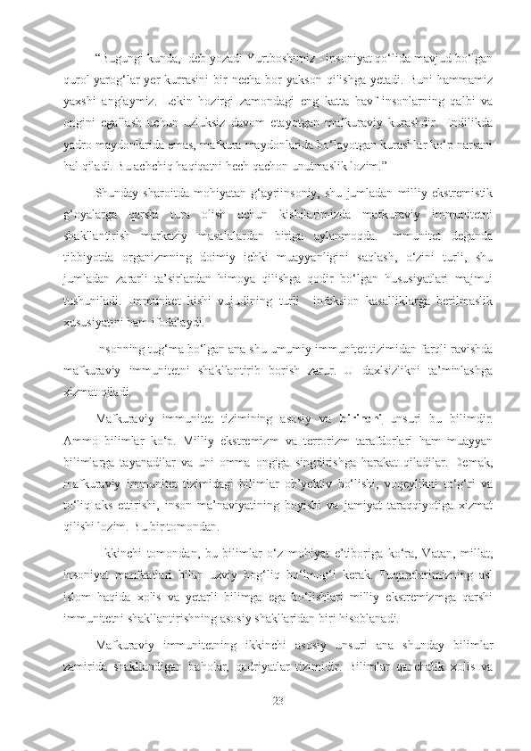 “Bugungi kunda,- deb yozadi Yurtboshimiz - insoniyat qo‘lida mavjud bo‘lgan
qurol-yarog‘lar   yer   kurrasini   bir   necha   bor   yakson   qilishga   yetadi.   Buni   hammamiz
yaxshi   anglaymiz.   Lekin   hozirgi   zamondagi   eng   katta   havf-insonlarning   qalbi   va
ongini   egallash   uchun   uzluksiz   davom   etayotgan   mafkuraviy   kurashdir.   Endilikda
yadro maydonlarida emas, mafkura maydonlarida bo‘layotgan kurashlar ko‘p narsani
hal qiladi. Bu achchiq haqiqatni hech qachon unutmaslik lozim.” 
Shunday  sharoitda   mohiyatan   g‘ayriinsoniy,   shu   jumladan   milliy  ekstremistik
g‘oyalarga   qarshi   tura   olish   uchun   kishilarimizda   mafkuraviy   immunitetni
shakllantirish   markaziy   masalalardan   biriga   aylanmoqda.   Immunitet   deganda
tibbiyotda   organizmning   doimiy   ichki   muayyanligini   saqlash,   o‘zini   turli,   shu
jumladan   zararli   ta’sirlardan   himoya   qilishga   qodir   bo‘lgan   hususiyatlari   majmui
tushuniladi.   Immunitet   kishi   vujudining   turli     infeksion   kasalliklarga   berilmaslik
xususiyatini ham ifodalaydi.
Insonning tug‘ma bo‘lgan ana shu umumiy immunitet tizimidan farqli ravishda
mafkuraviy   immunitetni   shakllantirib   borish   zarur.   U   daxlsizlikni   ta’minlashga
xizmat qiladi.
Mafkuraviy   immunitet   tizimining   asosiy   va   birinchi   unsuri   bu   bilimdir.
Ammo   bilimlar   ko‘p.   Milliy   ekstremizm   va   terrorizm   tarafdorlari   ham   muayyan
bilimlarga   tayanadilar   va   uni   omma   ongiga   singdirishga   harakat   qiladilar.   Demak,
mafkuraviy   immunitet   tizimidagi   bilimlar   ob’yektiv   bo‘lishi,   voqeylikni   to‘g‘ri   va
to‘liq   aks   ettirishi,   inson   ma’naviyatining   boyishi   va   jamiyat   taraqqiyotiga   xizmat
qilishi lozim. Bu bir tomondan.
  Ikkinchi   tomondan,   bu   bilimlar   o‘z   mohiyat   e’tiboriga   ko‘ra,   Vatan,   millat,
insoniyat   manfaatlari   bilan   uzviy   bog‘liq   bo‘lmog‘i   kerak.   Fuqarolarimizning   asl
islom   haqida   xolis   va   yetarli   bilimga   ega   bo‘lishlari   milliy   ekstremizmga   qarshi
immunitetni shakllantirishning asosiy shakllaridan biri hisoblanadi.
Mafkuraviy   immunitetning   ikkinchi   asosiy   unsuri   ana   shunday   bilimlar
zamirida   shakllandigan   baholar,   qadriyatlar   tizimidir.   Bilimlar   qanchalik   xolis   va
23 