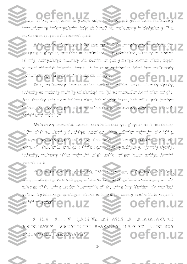 chuqur  bo‘lsa,  uning zamirida yuzaga  kelgan baholar, qadriyatlar  tizimi  mafkuraviy
immunitetning   imkoniyatlarini   belgilab   beradi   va   mafkuraviy   infeksiyalar   yo‘lida
mustahkam qalqon bo‘lib xizmat qiladi.
Asl islom haqida muayan bilimlarga ega bo‘lish, uning bayrog‘i ostida taqdim
etilayotgan   g‘oyalar,   qarashlar   va   harakatlarni   to‘g‘ri   baholash,   ularning   mohiyatan
islomiy   qadriyatlarga   butunlay   zid   ekanini   anglab   yetishga   xizmat   qiladi,   degan
xulosani   chiqarish   imkonini   beradi.   Bilimlar   va   qadriyatlar   tizimi   ham   mafkuraviy
immunitetning mohiyatini to‘liq ifoda eta olmaydi. 
Zero,   mafkuraviy   immunitetning   uchinchi   muhim   unsuri   ijtimoiy-siyosiy,
iqtisodiy va madaniy-ma’rifiy sohalardagi mo‘ljal va maqsadlar tizimi bilan bo‘gliq.
Ana   shunday   aniq   tizim   bo‘lmas   ekan,   hoh   alohida   inson,   hoh   millat   yoki   jamiyat
bo‘lsin,   goh   oshkora,   goh   pinxona   ko‘rinishdagi   mafkuraviy   tazyiqlarga   bardosh
berishi amri maholdir.
Mafkuraviy   immunitet   tizimini   shakllantirishda   yot   g‘oyalar   kirib   kelishining
oldini   olish   va   ularni   yo‘qotishga   qaratilgan   chora-tadbirlar   majmuini   o‘z   ichiga
oladigan   mafkuraviy   profilaktikaning   o‘rni   katta.   U   ijtimoiy   institutlar   tomonidan
xilma-xil   shakllarda   amalga   oshiriladigan   g‘oyaviy-tarbiyaviy,   ijtimoiy-siyosiy,
iqtisodiy,   ma’naviy   ishlar   majmuini   to‘g‘i   tashkil   etilgan   butun   tarbiya   tizimini
qamrab oladi.
Prezidentimiz   ta’kidlaganlaridek,   “Millat   bor   ekan,   milliy   davlat   bor   ekan,
uning  mustaqilligi   va  erkinligiga,   an’ana   va  urf-odatlariga  tahdid  soladigan,  uni   o‘z
ta’siriga   olish,   uning   ustidan   hukmronlik   qilish,   uning   boyliklaridan   o‘z   manfaati
yo‘lida   foydalanishga   qaratilgan   intilish   va   harakatlar   doimiy   havf   sifatida   saqlanib
qolishi muqarrar”.
2   BOB     MILLIY     QADRIYaTLAR   ASOSIDA   TALABALARNING
MAFKURAVIY   IMMUNITETINI   ShAKLLANTIRIShNING   ELEKTRON
O‘QUV MODULI IShLANMASI
24 