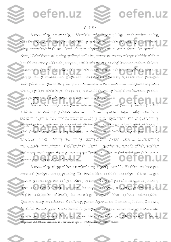 KIRISh
Mavzuning   dolzarbligi.   Mamlakatimiz   mustaqillikga   erishgandan   so‘ng,
ajdodlarimiz tomonidan yaratilgan milliy qadriyatlarni  tiklash,  unutilgan ananalarini
keng   ommalashtirish   va   ularni   chuqur   o‘rganish   uchun   zarur   sharoitlar   yaratildi.
Zero, O‘zbekiston xalqining qadimgi urf-odat, anana va marosimlarga alohida e’tibor
berishi ma’naviy tiklanish jarayoni jadal kechayotgan hozirgi kunning mahim dolzarb
muammolardan   biridir.   Chunki,   talabalarni   yangicha   ruhda   tarbiyalash,   ularning
ongiga   milliy   mustaqillik   g‘oyalarni   chuqurroq   singdirish,   ajdodlarimiz   yaratgan
qadriyatlar mohiyatini keng targ‘ib qilishda, anana va marosimlar mohiyatini anglash,
ularni, ayniqsa talabalarga chuqurroq tushuntirish, milliy istiqlol mafkurasini yoshlar
orasiga yoyishning ta’sirchan vositalaridan biri xisoblanadi.
Ma’lumki,   milliy   qadriyatlar   azaldan   inson   ma’naviyatining   tarkibiy   qismi
sifatida   odamzodning   yuksak   ideallarini   o‘zida   mujassam   etgan.   «Ayniqsa,   ko‘p
asrlar mobaynida halqimiz qalbidan chuqur joy olib, hayot ma’nosini anglash, milliy
madaniyatimiz va turmush tarzimizni, dinimizni, urf-odat va an’analarimizni bezavol
saqlashda   muqaddas   qadriyatlarimiz   qudratli   omil   bo‘lib   kelganligini   alohida
ta’kidlash   joiz» 1
.   Milliy   va   milliy   qadriyatlarni   tiklash   asosida   talabalarning
mafkuraviy   immunitetini   shakllantirish,   ularni   o‘rganish   va   targ‘ib   qilish,   yoshlar
ma’naviy madaniyati rivojiga qanday yo‘llar bilan ta’sir etishni tadqiq etish bugungi
kunning muhim vazifalardan biridir. 
Mavzuning   o‘rganilish   darajasining   qiyosiy   tahlili .   Yoshlar   ma’naviyati
masalasi   jamiyat   taraqqiyotining   ilk   davrlaridan   boshlab,   insoniyat   oldida   turgan
muhim   yo‘nalishlardan  bo‘lgan.   Zero,  qadimgi   dunyo  faylasuflaridan  tortib,  hozirgi
davr   tadqiqotchilarigacha   umuman   insoniyat   tarbiyasi,   xususan,   yoshlar kamoloti
haqida   tadqiqotlar   o‘tkazib,   bu   masalaga   salmoqli   hissa   qo‘shib   kelmoqdalar.
Qadimgi  xitoy mutafakkuri Konfutsiy, yunon faylasuflari  Demokrit, Platon, Gerodot ,
Aristotel  va boshqalar  shaxs kamoloti  jamiyat taraqqiyoti uchun muhim masala  deb
qaraganlar.   Jumladan,   Aristotel   nuqtai   nazariga   ko‘ra   jamiyat   taraqqiyoti   uchun
1
Каримов И.А. Юксак маънавият – енгилмас куч. – Т.: “ Маънавият ” , 2008.   36- бет .
3 