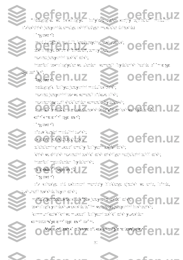 “Pedagogika   va   psixologiya     bo‘yicha   ilg‘or   xorijiy   tajribalar”   modulini
o‘zlashtirish jarayonida amalga oshiriladigan masalalar doirasida :
Tinglovchi:
- modul,o‘qitish  modulli, kredit,reyting   tushunchasi; 
-texnologiyalashtirish qoidalari, tamoyillar; 
-nazorat jarayonini tashkil etish; 
-interfaol   texnologiyalar   va   ulardan     samarali   foydalanish   haqida   bilimlarga
ega bo‘lishi ;
Tinglovchi:
 -pedagogik  faoliyat jarayonini modullashtirish;
 -nazorat jarayonini tez va samarali o‘tkaza olish;
 -nazoratning turli shakllaridan samarali foydalanish;
 - interfaol metodlarni maqsadli ravishda to‘g‘ri tanlash va foydalanish; 
ko‘nikmalarini  egallashi;
Tinglovchi:
-o‘quv kursini modulini tuzish;
-axborotni strukturalashtirish;
-talabalarning mustaqil amaliy faoliyatni tashkil etish;
-kirish va chiqish nazoratini tashkil etish erishilgan natijalarini tahlil etish ;
-interfaol metodlardan foydalanish ; 
malakalarini egallashi;
   Tinglovchi:
  -o‘z   sohasiga   oid   axborotni   mantiqiy   bloklarga   ajratish   va   aniq,   lo‘nda,
tushunarli ravishda bayon etish ;
        - modulli yondashuv asosida o‘quv jarayonini tashkil etish;
        -texnologik yondashuv asosida ta’lim  va  tarbiya jarayonini  boshqarish; 
        -kommunikativlikni va mustaqil faoliyatni tashkil etish yuzasidan 
kompetensiyalarni egallashi lozim. 
Modulni  tashkil etish va o‘tkazish bo‘yicha tavsiyalar
30 