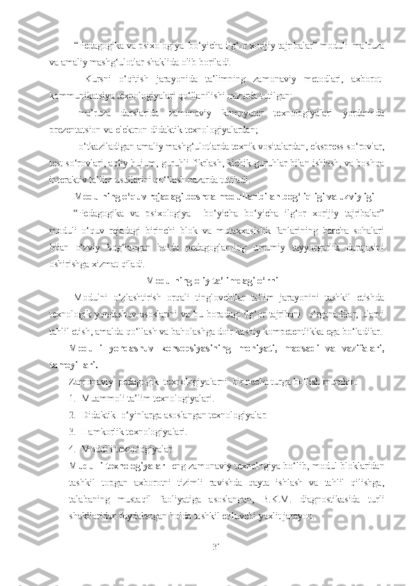           “ Pedagogika va psixologiya  bo‘yicha ilg‘or xorijiy tajribalar” moduli  ma’ruza
va amaliy mashg‘ulotlar shaklida olib boriladi.
    Kursni   o‘qitish   jarayonida   ta’limning   zamonaviy   metodlari,   axborot-
kommunikatsiya texnologiyalari qo‘llanilishi nazarda tutilgan:
- ma’ruza   darslarida   zamonaviy   kompyuter   texnologiyalari   yordamida
prezentatsion va elektron-didaktik texnologiyalardan;
- o‘tkaziladigan amaliy mashg‘ulotlarda texnik vositalardan, ekspress-so‘rovlar,
test so‘rovlari, aqliy hujum, guruhli fikrlash, kichik guruhlar bilan ishlash, va boshqa
interaktiv ta’lim usullarini qo‘llash nazarda tutiladi.
Modulning o‘quv rejadagi boshqa modullar bilan bog‘liqligi va uzviyligi
“Pedagogika   va   psixologiya     bo‘yicha   bo‘yicha   ilg‘or   xorijiy   tajribalar”
moduli   o‘quv   rejadagi   birinchi   blok   va   mutaxxasislik   fanlarining   barcha   sohalari
bilan   o‘zviy   bog‘langan   holda   pedagoglarning   umumiy   tayyorgarlik   darajasini
oshirishga xizmat qiladi. 
Modulning oliy ta’limdagi o‘rni
Modulni   o‘zlashtirish   orqali   tinglovchilar   ta’lim   jarayonini   tashkil   etishda
texnologik yondashuv asoslarini  va bu boradagi  ilg‘or  tajribani    o‘rganadilar, ularni
tahlil etish, amalda qo‘llash va baholashga doir kasbiy kompetentlikka ega bo‘ladilar.
Modulli   yondashuv   konsepsiyasining   mohiyati,   maqsadi   va   vazifalari,
tamoyillari. 
Zamonaviy  pedagogik  texnologiyalarni  bir necha turga bo‘lish mumkin: 
1. Muammoli ta’lim texnologiyalari.
2. Didaktik- o‘yinlarga asoslangan texnologiyalar.
3. Hamkorlik texnologiyalari.
4. Modulli texnologiyalar.
Mudulli texnologiyalar - eng zamonaviy texnologiya bo‘lib, modul bloklaridan
tashkil   topgan   axborotni   tizimli   ravishda   qayta   ishlash   va   tahlil   qilishga,
talabaning   mustaqil   faoliyatiga   asoslangan,   B.K.M.   diagnostikasida   turli
shakllaridan foydalangan holda tashkil etiluvchi yaxlit jarayon.
31 