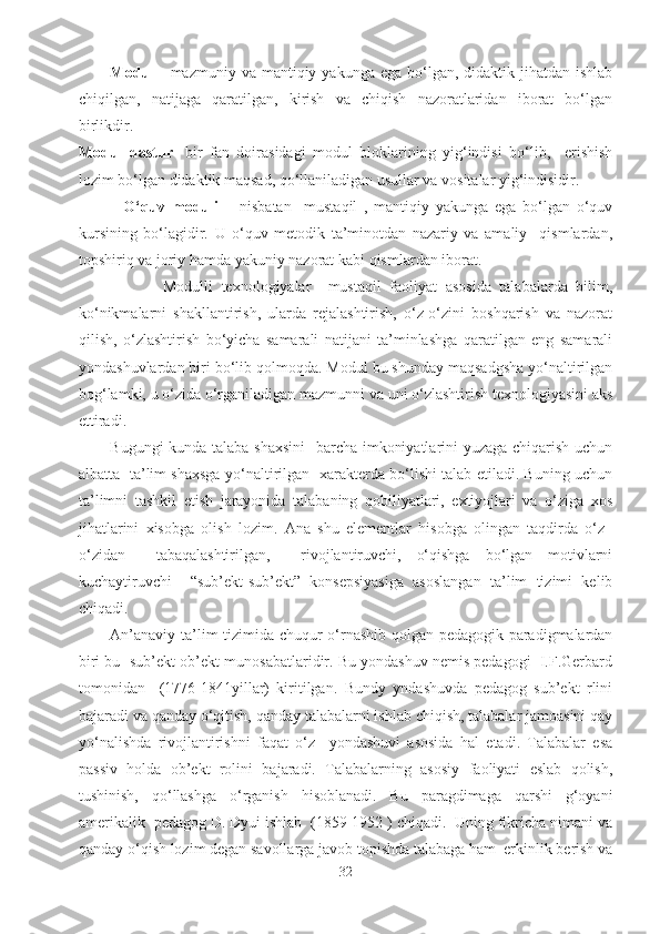 Modul  -   mazmuniy  va  mantiqiy  yakunga  ega  bo‘lgan,  didaktik jihatdan  ishlab
chiqilgan,   natijaga   qaratilgan,   kirish   va   chiqish   nazoratlaridan   iborat   bo‘lgan
birlikdir.
Modul   dastur-   bir   fan   doirasidagi   modul   bloklarining   yig‘indisi   bo‘lib,     erishish
lozim bo‘lgan didaktik maqsad, qo‘llaniladigan usullar va vositalar yig‘indisidir.
              O‘quv   moduli   –   nisbatan     mustaqil   ,   mantiqiy   yakunga   ega   bo‘lgan   o‘quv
kursining   bo‘lagidir.   U   o‘quv   metodik   ta’minotdan   nazariy   va   amaliy     qismlardan,
topshiriq va joriy hamda yakuniy nazorat kabi qismlardan iborat.
                    Modulli   texnologiyalar     mustaqil   faoliyat   asosida   talabalarda   bilim,
ko‘nikmalarni   shakllantirish,   ularda   rejalashtirish,   o‘z-o‘zini   boshqarish   va   nazorat
qilish,   o‘zlashtirish   bo‘yicha   samarali   natijani   ta’minlashga   qaratilgan   eng   samarali
yondashuvlardan biri bo‘lib qolmoqda. Modul bu shunday maqsadgsha yo‘naltirilgan
bog‘lamki, u o‘zida o‘rganiladigan mazmunni va uni o‘zlashtirish texnologiyasini aks
ettiradi.
Bugungi kunda talaba shaxsini    barcha imkoniyatlarini yuzaga chiqarish uchun
albatta   ta’lim shaxsga yo‘naltirilgan   xarakterda bo‘lishi talab etiladi. Buning uchun
ta’limni   tashkil   etish   jarayonida   talabaning   qobiliyatlari,   extiyojlari   va   o‘ziga   xos
jihatlarini   xisobga   olish   lozim.   Ana   shu   elementlar   hisobga   olingan   taqdirda   o‘z–
o‘zidan     tabaqalashtirilgan,     rivojlantiruvchi,   o‘qishga   bo‘lgan   motivlarni
kuchaytiruvchi     “sub’ekt-sub’ekt”   konsepsiyasiga   asoslangan   ta’lim   tizimi   kelib
chiqadi. 
An’anaviy ta’lim tizimida chuqur o‘rnashib qolgan pedagogik paradigmalardan
biri bu  sub’ekt-ob’ekt munosabatlaridir. Bu yondashuv nemis pedagogi  I.F.Gerbard
tomonidan     (1776-1841yillar)   kiritilgan.   Bundy   yndashuvda   pedagog   sub’ekt   rlini
bajaradi va qanday o‘qitish, qanday talabalarni ishlab chiqish, talabalar jamoasini qay
yo‘nalishda   rivojlantirishni   faqat   o‘z     yondashuvi   asosida   hal   etadi.   Talabalar   esa
passiv   holda   ob’ekt   rolini   bajaradi.   Talabalarning   asosiy   faoliyati   eslab   qolish,
tushinish,   qo‘llashga   o‘rganish   hisoblanadi.   Bu   paragdimaga   qarshi   g‘oyani
amerikalik  pedagog D. Dyui ishlab  (1859-1952 ) chiqadi.  Uning fikricha nimani va
qanday o‘qish lozim degan savollarga javob topishda talabaga ham  erkinlik berish va
32 