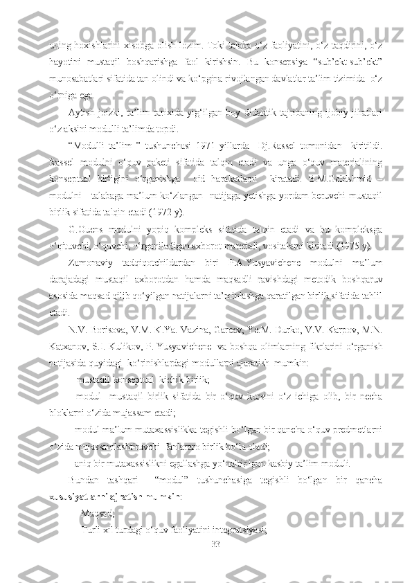 uning hoxishlarini xisobga olish lozim. Toki talaba o‘z faoliyatini, o‘z taqdirini, o‘z
hayotini   mustaqil   boshqarishga   faol   kirishsin.   Bu   konsepsiya   “sub’ekt-sub’ekt”
munosabatlari sifatida tan olindi va ko‘pgina rivojlangan davlatlar ta’lim tizimida  o‘z
o‘rniga ega. 
Aytish   joizki,   ta’lim   tarixida   yig‘ilgan   boy   didaktik   tajribaning   ijobiy   jihatlari
o‘z aksini modulli ta’limda topdi.
“Modulli   ta’lim   ”   tushunchasi   1971   yillarda     Dj.Rassel   tomonidan     kiritildi.
Rassel   modulni   o‘quv   paketi   sifatida   talqin   etadi   va   unga   o‘quv   materialining
konseptual   birligini   o‘rganishga     oid   harakatlarni     kiratadi.   B.M.Goldshmid   –
modulni     talabaga ma’lum ko‘zlangan   natijaga yetishga yordam beruvchi mustaqil
birlik sifatida talqin etadi (1972 y).
G.Ouens   modulni   yopiq   kompleks   sifatida   talqin   etadi   va   bu   kompleksga
o‘qituvchi, o‘quvchi, o‘rganiladigan axborot materiali, vositalarni kiritadi.(1975 y).
Zamonaviy   tadqiqotchildardan   biri   P.A.Yusyavichene   modulni   ma’lum
darajadagi   mustaqil   axborotdan   hamda   maqsadli   ravishdagi   metodik   boshqaruv
asosida maqsad qilib qo‘yilgan natijalarni ta’minlashga qaratilgan birlik sifatida tahlil
etadi.
N.V. Borisova, V.M. K.Ya. Vazina, Gareev, Ye.M. Durko, V.V. Karpov, M.N.
Katxanov, S.I. Kulikov, P.   Yusyavichene   va boshqa olimlarning fikrlarini o‘rganish
natijasida quyidagi  ko‘rinishlardagi modullarni ajaratish  mumkin:
-  mustaqil konseptual  kichik birlik;
-   modul     mustaqil   birlik   sifatida   bir   o‘quv   kursini   o‘z   ichiga   olib,   bir   necha
bloklarni o‘zida mujassam etadi;
- modul ma’lum mutaxassislikka tegishli bo‘lgan bir qancha o‘quv predmetlarni
o‘zida mujassamlashtiruvchi  fanlararo birlik bo‘la oladi;
- aniq bir mutaxassislikni egallashga yo‘naltirilgan kasbiy ta’lim moduli. 
Bundan   tashqari     “modul”   tushunchasiga   tegishli   bo‘lgan   bir   qancha
xususiyatlarni ajratish mumkin :
- Maqsad;
- Turli xil turdagi o‘quv faoliyatini integratsiyasi;
33 