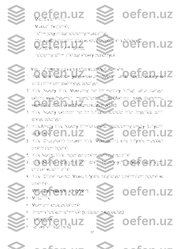 - Metodik ta’minot;
- Mustaqil rivojlanish;
- Ta’lim jarayonidagi talabaning mustaqilligi;
- O‘quv axborotini tahlil qilish va strukturalashtirish ko‘nikmasi;
- Nazorat va o‘z-o‘zini nazorat;
- Talabaning ta’lim olishdagi shaxsiy traektoriyasi.
         Modul bir necha bloklardan iborat bo‘lishi mumkin:
1. Blok.   Kirish   nazorati-   yangi   mavzuni   o‘rganish   uchun   mavjud   bazaviy   va
qoldiq bilimlarni tekshirishga qaratilgan.
2. Blok.   Nazariy   blok.   Mavzuning   har   bir   mantiqiy   bo‘lagi   uchun   tuzilgan
axborot   va   ko‘rgazmali     materiallardan   iborat   (Axborot     rasm,   diagramma,
sxemalarda to‘liq  ko‘rsatilishi maqsadga muvofiq).
3. Blok.   Nazariy   axborotni   har   bir   bo‘lagini   talabalar   bilan   birgalikda   tahlil
etishga qaratilgan.
4. Blok.Amaliy   blok.   Nazariy   bilimlar   asosida     talabalarning   amaliy   faoliyatini
tashkil etish.
5. Blok.   Chuqurlashib   boruvchi   blok.   Mavzuga   oid   soha   bo‘yicha   murakkab
topshiriqlarni bajarish.
6. Blok. Nazorat bloki. Bajarilgan topshiriqlarni nazorat qilish.
7. Blok.   Nazorat   natijalarini   tahlil   etish.   Umumiy   yo‘l   qo‘yilgan   hatoliklarni
aniqlash va tahlil qilish.
8. Blok.  Chiqish nazorati. Mavzu bo‘yicha  belgilangan topshiriqlarni bajarish va
topshirish.
Modulli yondashuv  tamoyillari:
 Modullilik
 Mazmunni strukturalashtirish
 Dinamik harakatni ta’minlash (soddadan-msurakkabga)
 Faoliyatlilik
 E giluvchanlik (gibkost)
34 