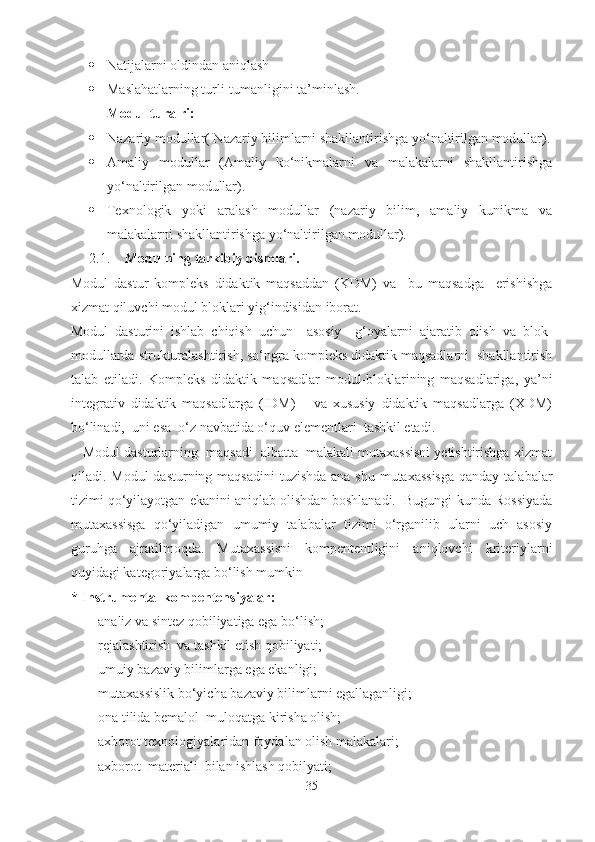  Natijalarni oldindan aniqlash
 Maslahatlarning turli-tumanligini ta’minlash.
Modul turalri:
 Nazariy modullar( Nazariy bilimlarni shakllantirishga yo‘naltirilgan modullar).
 Amaliy   modullar   (Amaliy   ko‘nikmalarni   va   malakalarni   shakllantirishga
yo‘naltirilgan modullar).
 Texnologik   yoki   aralash   modullar   (nazariy   bilim,   amaliy   kunikma   va
malakalarni shakllantirishga yo‘naltirilgan modullar).
2.1. Modulning tarkibiy  qismlari.
Modul   dastur   kompleks   didaktik   maqsaddan   (KDM)   va     bu   maqsadga     erishishga
xizmat qiluvchi modul bloklari yig‘indisidan iborat.
Modul   dasturini   ishlab   chiqish   uchun     asosiy     g‘oyalarni   ajaratib   olish   va   blok-
modullarda strukturalashtirish, so‘ngra kompleks didaktik maqsadlarni  shakllantirish
talab   etiladi.   Kompleks   didaktik   maqsadlar   modul-bloklarining   maqsadlariga,   ya’ni
integrativ   didaktik   maqsadlarga   (IDM)       va   xususiy   didaktik   maqsadlarga   (XDM)
bo‘linadi,  uni esa  o‘z navbatida o‘quv elementlari  tashkil etadi.
   Modul dasturlarning  maqsadi  albatta  malakali mutaxassisni yetishtirishga xizmat
qiladi. Modul  dasturning maqsadini  tuzishda ana shu mutaxassisga  qanday talabalar
tizimi qo‘yilayotgan ekanini aniqlab olishdan boshlanadi.  Bugungi kunda Rossiyada
mutaxassisga   qo‘yiladigan   umumiy   talabalar   tizimi   o‘rganilib   ularni   uch   asosiy
guruhga   ajratilmoqda.   Mutaxassisni   kompententligini   aniqlovchi   kriteriylarni
quyidagi kategoriyalarga bo‘lish mumkin
* Instrumental kompentensiyalar:
-analiz va sintez qobiliyatiga ega bo‘lish;
-rejalashtirish  va tashkil etish qobiliyati;
-umuiy bazaviy bilimlarga ega ekanligi;
-mutaxassislik bo‘yicha bazaviy bilimlarni egallaganligi;
-ona tilida bemalol  muloqatga kirisha olish;
-axborot texnologiyalaridan foydalan olish malakalari;
-axborot  materiali  bilan ishlash qobilyati;
35 