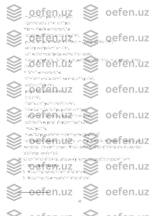 -muammolarni yechish qobiliyati;
- Qarorlar qabul qilish qobiliyati.
*Komunikativ kompententlik:
- tanqid va o‘z-o‘zini tanqid qila olish;
-gruhda faoliyat ko‘rsataolish;-o‘zaro muloqatga kirisha olish;
-axloqiy qadriyatlarni tan olish;
-turli xalqlar madaniyatiga xurmat bilan qarash;
-boshqa   yo‘nalishda   faoliyat   yurituvchi   ekspertlar   bilan   munosabatga   kirisha
olish.
*Tizimli kompententlik:
-bilimlarini amalda tizimli ravishda qo‘llay olish;
-tadqiqot olib borish;
-yangi o‘aroitga moslashish;
-ijod qilish;
-liderlik qobiliyatini o‘stirib borish;
-individual holda faoliyat yuritish qobiliyati;
-loyihalarni ishlab chiqish va ularni boshqarish;
-tadbirkorlik va yangi  g‘oyalarni ilgari surish;
- masuliyatlilik;
-muvaffaqiyatga erishish motivining rivojlanganligi 9
.
Tanlangan   mutaxassislik   bo‘yicha   umumiy   didaktik   maqsadlar     tasdiqlangan
standartda   o‘z aksini  topgan. Modul dasturini ishlab chiqishda ana shu standart
talablariga  asoslaniladi.
Modullarni ishlab chiqishda uchta asosiy  komponentga e’tibor qaratish lozim:
1. Modul spesifikatsiyasi.
2. Modulning nazorat blokini ishlab chiqish.
3. Modulning o‘quv materialini ishlab chiqish.
9
36 