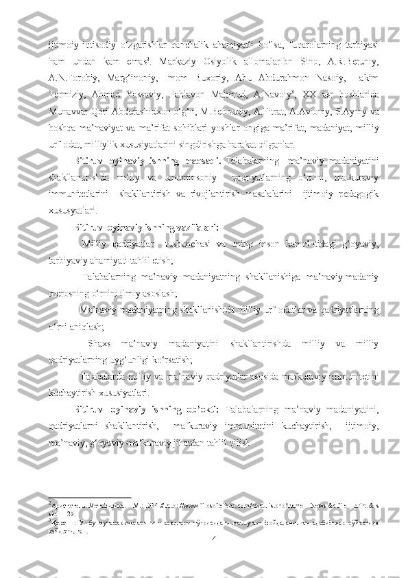 ijtimoiy-iqtisodiy   o‘zgarishlar   qanchalik   ahamiyatli   bo‘lsa,   fuqarolarning   tarbiyasi
ham   undan   kam   emas 2
.   Markaziy   Osiyo lik   allomalar I bn   Sino,   A .R. Beruniy,
A .N. Forobiy,   Marg‘inoniy,   Imom   Buxoriy,   Abu   Abdurahmon   Nasoiy,   Hakim
Termiziy,   Ahmad   Yassaviy,   Pahlavon   Mahmud,   A . Navoiy 3
,   XX   asr   boshlarida
Munavvar Qori Abdurashidxon o‘g‘li, M . Behbudiy, A . Fitrat, A . Avloniy, S . Ayniy va
boshqa   ma’naviyat   va   ma’rifat   sohiblari   yoshlar   ongiga   ma’rifat,   madaniyat,   milliy
urf-odat, milliylik xususiyatlarini singdirishga harakat qil gan lar.
Bitiruv   loyihaviy   ishning   maqsadi.   Talabalarning     ma’naviy   madaniyatini
shakllantirishda   milliy   va   umuminsoniy     qadriyatlarning   o‘rnini,   mafkuraviy
immunitetlarini     shakllantirish   va   rivojlantirish   masalalarini     ijtimoiy   pedagogik
xususyatlari.
Bitiruv  loyihaviy  ishning vazifalari:
-   Milliy   qadriyatlar     tushunchasi   va   uning   inson   kamolotidagi   g‘oyaviy,
tarbiyaviy ahamiyati  tahlil etish;
-   Talabalarning   ma’naviy   madaniyatning   shakllanishiga   ma’naviy-madaniy
merosning o‘rnini  ilmiy asoslash;
-   Ma’naviy madaniyatning shakllanishida milliy urf-odatlar va qadriyatlarning
o‘rni  aniqlash;
-   Shaxs   ma’naviy   madaniyatini   shakllantirishda   milliy   va   milliy
qadriyatlarning uyg‘unligi  ko‘rsatish;
-   Talabalarda milliy va ma’naviy qadriyatlar asosida mafkuraviy immunitetini
kuchaytirish xususiyatlari.
Bitiruv   loyihaviy   ishning   ob’ekti:   Talabalarning   ma’naviy   madaniyatini,
qadriyatlarni   shakllantirish,     mafkuraviy   immunitetini   kuchaytirish,     ijtimoiy,
ma’naviy, g‘oyaviy-mafkuraviy jihatdan tahlil qilish 
2
Аристотель .  Метафизика . –  М .: 1934 // http: //www.filosofreferat.com/modulis.php?name = News &c file = print & s
sid = 129.
3
Қаранг :   Ушбу   мутафаккирларининг   асарлари   тўғрисидаги   маълумот   фойдаланилган   адабиётлар   рўйхатида
қайд этилган.
4 