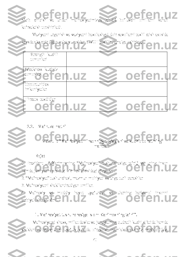 o‘qib   chiqish   va   undan   ma’naviyatimizga   tahdid   bo‘luvchi   omillarni   sanab
ko‘rsaktish topshiriladi.
Vaziyatni urganish va vaziyatni baxolashgai doir savollarni taxlil etish asosida
keysda aks ettir ilgan xolat yuzasidan SWOT-taxlilini amalga oshiring.
Strength-  kuchli 
tomonlari
Weakness - kuchsiz 
tomonlari
Opportunities - 
imkoniyatlar
Threats - taxdidlar
2.2. Ma’ruza matni
Mavzu  : “Ma’naviyat – insonning ulg‘ayishi va kuch-qudratining
manbai”
Reja:
1.   Prezident   I.A.Karimovning   “Ma’naviyat”   tushunchasiga   ta’rifi   va   uning   inson
hamda jamiyat hayotidagi o‘rni to‘g‘risidagi g‘oyalari.
2. “Ma’naviyat” tushunchasi, mazmun-mohiyati va unga turli qarashlar 
3. Ma’naviyatni shakllantiradigan omillar.
4.   Ma’naviy   va   moddiy   hayot   uyg‘unligi   va   ularning   barkamol   insonni
tarbiyalashdagi o‘rni.
1. Ma’naviyat tushun chasiga Islom Karimovning ta’rifi.
Ma’naviyatni shaxs, millat davlat va jamiyatning qudratli kuchi sifatida hamda
shaklan   va   mazmunan   uyg‘un   holatda   o‘rganish   mamlakatimiz   o‘z   mustaqillikka
40 