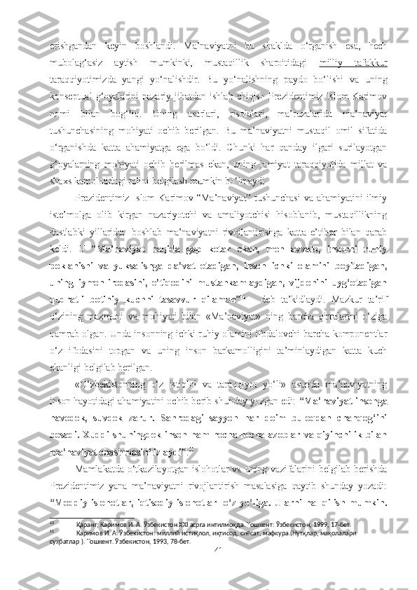 erishgandan   keyin   boshlandi.   Ma’naviyatni   bu   shaklda   o‘rganish   esa,   hech
mubolag‘asiz   aytish   mumkinki,   mustaqillik   sharoitidagi   milliy   tafakkur
taraqqiyotimizda   yangi   yo‘nalishdir .   Bu   yo‘nalishning   paydo   bo‘lishi   va   uning
konseptual  g‘oyalarini   nazariy  jihatdan  ishlab  chiqish   Prezidentimiz  Islom  Karimov
nomi   bilan   bog‘liq.   Uning   asarlari,   risolalari,   ma’ruzalarida   ma’naviyat
tushunchasining   mohiyati   ochib   berilgan.   Bu   ma’naviyatni   mustaqil   omil   sifatida
o‘rganishda   katta   ahamiyatga   ega   bo‘ldi.   Chunki   har   qanday   ilgari   surilayotgan
g‘oyalarning   mohiyati   ochib   berilmas   ekan,   uning   jamiyat   taraqqiyotida   millat   va
shaxs kamolotidagi rolini belgilash mumkin bo‘lmaydi 
Prezidentimiz Islom  Karimov “Ma’naviyat”  tushunchasi  va ahamiyatini  ilmiy
iste’molga   olib   kirgan   nazariyotchi   va   amaliyotchisi   hisoblanib,   mustaqillikning
dastlabki   yillaridan   boshlab   ma’naviyatni   rivojlantirishga   katta   e’tibor   bilan   qarab
keldi.   U   “ Ma’naviyat   haqida   gap   ketar   ekan,   men   avvalo,   insonni   ruhiy
poklanishi   va   yuksalishga   da’vat   etadigan,   inson   ichki   olamini   boyitadigan,
uning   iymon-irodasini,   e’tiqodini   mustahkamlaydigan,   vijdonini   uyg‘otadigan
qudratli   botiniy   kuchni   tasavvur   qilaman ” 10
  -   deb   ta’kidlaydi.   Mazkur   ta’rif
o‘zining   mazmuni   va   mohiyati   bilan   «Ma’naviyat»   ning   barcha   qirralarini   o‘ziga
qamrab olgan. Unda insonning ichki ruhiy olamini ifodalovchi barcha komponentlar
o‘z   ifodasini   topgan   va   uning   inson   barkamolligini   ta’minlaydigan   katta   kuch
ekanligi belgilab berilgan. 
«O‘zbekistonning   o‘z   istiqlol   va   taraqqiyot   yo‘li»   asarida   ma’naviyatning
inson hayotidagi ahamiyatini ochib berib shunday yozgan edi:  “Ma’naviyat insonga
havodek,   suvdek   zarur.   Sahrodagi   sayyoh   har   doim   buloqdan   chanqog‘ini
bosadi.   Xuddi   shuningdek   inson   ham   necha-necha   azoblar   va   qiyinchilik   bilan
ma’naviyat chashmasini izlaydi” . 11
 
Mamlakatda  o‘tkazilayotgan  islohotlar  va uning vazifalarini  belgilab berishda
Prezidentimiz   yana   ma’naviyatni   rivojlantirish   masalasiga   qaytib   shunday   yozadi:
“Moddiy   islohotlar,   iqtisodiy   islohotlar-   o‘z   yo‘liga.   Ularni   hal   qilish   mumkin.
10
 Қаранг; Каримов И. А. Ўзбекистон XXI асрга интилмоқда. Тошкент: Ўзбекистон, 1999, 17-бет.   
11
 Каримов И. А. Ўзбекистон: миллий истиқлол, иқтисод, сиёсат, мафкура.(Нутқлар, мақолалари 
суҳбатлар ). Тошкент. Ўзбекистон, 1993, 78-бет.     
41 