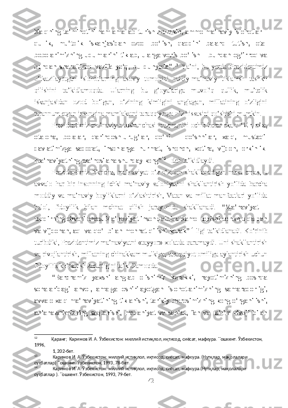 Xalqning ta’minotini ham amallab turish mumkin, ammo ma’naviy islohotlar –
qullik,   mu’telik   iskanjasidan   ozod   bo‘lish,   qaddini   baland   tutish,   ota-
bobolarimizning   udumlarini   tiklab,   ularga   voris   bo‘lish   –   bundan   og‘irroq   va
bundan   sharafliroq   vazifa   yo‘q,   bu   dunyoda” . 12
  Ya’ni,   bu   yerda   Prezidentimiz
o‘tkazilayotgan   islohotlarning   asosiy   tomonini   milliy-ma’naviy   tiklanish   tashkil
qilishini   ta’kidlamoqda.   Ularning   bu   g‘oyalariga   muvofiq   qullik,   mu’telik
iskanjasidan   ozod   bo‘lgan,   o‘zining   kimligini   anglagan,   millatining   o‘zligini
tarannum etgan insongina mamlakatni taraqqiyotga o‘z hissasini qo‘shishi mumkin.
Prezidentimiz ma’naviyat tushunchasi mazmunini ochib berar ekan:   “Er, oila,
ota-ona,   bolalar,   qarindosh-urug‘lar,   qo‘ni   –   qo‘shnilar,   xalq,   mustaqil
davlatimizga   sadoqat,   insonlarga   hurmat,   ishonch,   xotira,   vijdon,   erkinlik-
ma’naviyatning ma’nosi ana shunday keng” 13
 - deb ta’kidlaydi. 
Prezidentimiz   fikricha,   ma’naviyat   o‘z-o‘zidan   shakllanadigan   narsa   emas,   u
avvalo   har   bir   insonning   ichki   ma’naviy   salohiyatini   shakllantirish   yo‘lida   barcha
moddiy   va   ma’naviy   boyliklarni   o‘zlashtirish,   Vatan   va   millat   manfaatlari   yo‘lida
halol,   fidoyilik   bilan   mehnat   qilish   jarayonida   shakllanadi.   “Ma’naviyat   –
taqdirning ehsoni emas. Ma’naviyat inson qalbida kamol topishi uchun u qalban
va   vijdonan,   aql   va   qo‘l   bilan   mehnat   qilishi   kerak” 14
  ligi   ta’kidlanadi.   Ko‘rinib
turibdiki, Prezidentimiz ma’naviyatni «tayyor» xolatda qaramaydi. Uni shakllantirish
va rivojlantirish, millatning chinakkam mulkiga, taraqqiyot omiliga aylantirish uchun
fidoyilik ko‘rsatish zarurligini ta’kidlamoqda.
“Barchamiz   yaxshi   anglab   olishimiz   kerakki,   hayotimizning   boshqa
sohalaridagi   ahvol,   amalga   oshirilayotgan   islohotlarimizning   samaradorligi,
avvalo xalq ma’naviyatining tiklanishi, tarixiy merosimizning keng o‘rganilishi,
an’analarimizning   saqlanishi,   madaniyat   va   san’at,   fan   va   ta’lim   rivoji   bilan
12
Қаранг;  Каримов И. А. Ўзбекистон: миллий истиқлол, иқтисод, сиёсат, мафкура. Тошкент. Ўзбекистон, 
1996, 
 1, 202-бет.    
13
 Каримов И. А. Ўзбекистон: миллий истиқлол, иқтисод, сиёсат, мафкура. (Нутқлар, мақолалари 
суҳбатлар) Тошкннт. Ўзбекистон, 1993, 78-бет.
14
 Каримов И. А. Ўзбекистон: миллий истиқлол, иқтисод, сиёсат, мафкура.(Нутқлар, мақолалари 
суҳбатлар ). Тошкент. Ўзбекистон, 1993, 79-бет. 
42 