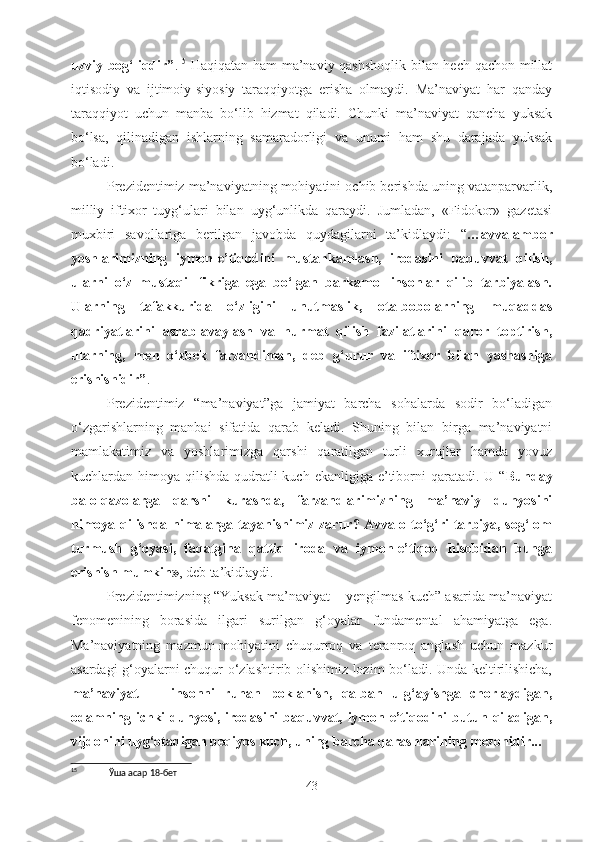 uzviy bog‘liqdir” . 15
  Haqiqatan ham ma’naviy qashshoqlik bilan hech qachon millat
iqtisodiy   va   ijtimoiy-siyosiy   taraqqiyotga   erisha   olmaydi.   Ma’naviyat   har   qanday
taraqqiyot   uchun   manba   bo‘lib   hizmat   qiladi.   Chunki   ma’naviyat   qancha   yuksak
bo‘lsa,   qilinadigan   ishlarning   samaradorligi   va   unumi   ham   shu   darajada   yuksak
bo‘ladi. 
Prezidentimiz ma’naviyatning mohiyatini ochib berishda uning vatanparvarlik,
milliy   iftixor   tuyg‘ulari   bilan   uyg‘unlikda   qaraydi.   Jumladan,   «Fidokor»   gazetasi
muxbiri   savollariga   berilgan   javobda   quydagilarni   ta’kidlaydi:   “ …avvalambor
yoshlarimizning   iymon-e’tiqodini   mustahkamlash,   irodasini   baquvvat   qilish,
ularni   o‘z   mustaqil   fikriga   ega   bo‘lgan   barkamol   insonlar   qilib   tarbiyalash.
Ularning   tafakkurida   o‘zligini   unutmaslik,   ota-bobolarning   muqaddas
qadriyatlarini   asrab-avaylash   va   hurmat   qilish   fazilatlarini   qaror   toptirish,
ularning,   men   o‘zbek   farzandiman,   deb   g‘urur   va   iftixor   bilan   yashashiga
erishishidir” . 
Prezidentimiz   “ma’naviyat”ga   jamiyat   barcha   sohalarda   sodir   bo‘ladigan
o‘zgarishlarning   manbai   sifatida   qarab   keladi.   Shuning   bilan   birga   ma’naviyatni
mamlakatimiz   va   yoshlarimizga   qarshi   qaratilgan   turli   xurujlar   hamda   yovuz
kuchlardan himoya qilishda qudratli  kuch ekanligiga e’tiborni  qaratadi. U “ Bunday
balo-qazolarga   qarshi   kurashda,   farzandlarimizning   ma’naviy   dunyosini
himoya qilishda nimalarga tayanishimiz zarur? Avvalo to‘g‘ri tarbiya, sog‘lom
turmush   g‘oyasi,   faqatgina   qattiq   iroda   va   iymon-e’tiqod   hisobidan   bunga
erishish mumkin» , deb ta’kidlaydi. 
Prezidentimizning “Yuksak ma’naviyat – yengilmas kuch” asarida ma’naviyat
fenomenining   borasida   ilgari   surilgan   g‘oyalar   fundamental   ahamiyatga   ega.
Ma’naviyatning   mazmun-mohiyatini   chuqurroq   va   teranroq   anglash   uchun   mazkur
asardagi g‘oyalarni chuqur o‘zlashtirib olishimiz lozim bo‘ladi. Unda keltirilishicha,
ma’naviyat   —   insonni   ruhan   poklanish,   qalban   ulg‘ayishga   chorlaydigan,
odamning  ichki  dunyosi,  irodasini  baquvvat,  iymon-e’tiqodini  butun  qiladigan,
vijdonini uyg‘otadigan beqiyos kuch, uning barcha qarashlarining mezonidir...
15
 Ўша асар 18-бет
43 