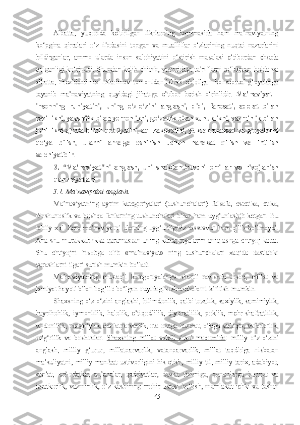 Albatta,   yuqorida   keltirilgan   fikrlarning   hammasida   ham   ma’naviyatning
ko‘pgina   qirralari   o‘z   ifodasini   topgan   va   mualliflar   o‘zlarining   nuqtai   nazarlarini
bildirganlar,   ammo   ularda   inson   salohiyatini   o‘stirish   masalasi   e’tibordan   chetda
qolganligi ko‘rinadi. Shundan kelib chiqib, yuqoridagi ta’riflarni to‘ldirgan holda va
albatta,   Prezidentimiz   I.Karimov   tomonidan   ishlab   chiqilgan   konseptual   g‘oyalarga
tayanib   ma’naviyatning   quyidagi   jihatiga   e’tibor   berish   o‘rinlidir.   Ma’naviyat   –
insonning   ruhiyatini,   uning   o‘z-o‘zini   anglashi,   didi,   farosati,   adolat   bilan
razillikni, yaxshilik bilan yomonlikni, go‘zallik bilan xunuklikni, vazminlik bilan
johillikni ajrata bilish qobliyatini, aql-zakovatini, yuksak maqsad va g‘oyalarni
qo‘ya   bilish,   ularni   amalga   oshirish   uchun   harakat   qilish   va   intilish
salohiyatidir . 
3.   “Ma’naviyat”ni   anglash,   uni   shakllantiruvchi   omillar   va   rivojlanish
qonuniyatlari
3.1. Ma’naviyatni anglash.
Ma’naviyatning   ayrim   kategoriyalari   (tushunchalari)   falsafa,   estetika,   etika,
dinshunoslik va boshqa fanlarning tushunchalari bilan ham uyg‘unlashib ketgan. Bu
tabiiy xol. Zero ma’naviyatni  ularning uyg‘unligisiz tassavvur  ham  qilib bo‘lmaydi.
Ana shu murakkablikka qaramasdan uning kategoriyalarini aniqlashga ehtiyoj katta.
Shu   ehtiyojni   hisobga   olib   «ma’naviyat»   ning   tushunchalari   xaqida   dastlabki
qarashlarni ilgari surish mumkin bo‘ladi.
Ma’naviyatning   mustaqil   kategoriyalariga   shartli   ravishda   inson,   millat   va
jamiyat hayoti bilan bog‘liq bo‘lgan quyidagi tushunchalarni kiritish mumkin. 
Shaxsning   o‘z o‘zini   anglashi, bilimdonlik, qalbi tozalik, saxiylik, samimiylik,
hayrihohlik,   iymonlilik,   halolik,   e’tiqodlilik,   diyonatlilik,   poklik,   mehr-shafqatlilik,
vijdonlilik, rostgo‘ylik, adolatparvarlik, ota-onaga hurmat, oilaga sadoqat, vafodorlik,
to‘g‘rilik   va   boshqalar.   Shaxsning   millat   vakili   sifati   maqomida :   milliy   o‘z-o‘zini
anglash,   milliy   g‘urur,   millatparvarlik,   vatanparvarlik,   millat   taqdiriga   nisbatan
ma’suliyatni,   milliy   manfaat   ustivorligini   his   etish,   milliy   til,   milliy   tarix,   adabiyot,
san’at,   urf-odatlar,   an’analar,   qadriyatlar,   davlat   tizimiga,   qonunlarga   hurmat   va
itoatkorlik,   vazminlik,  o‘z  kasbining   mohir   ustasi   bo‘lish,   mamlakat   ichki   va   tashqi
45 