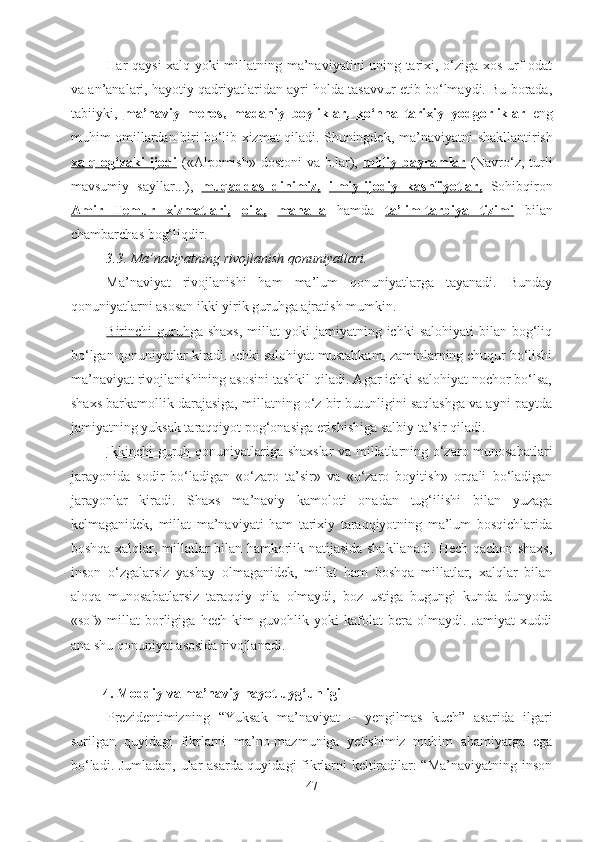 Har qaysi xalq yoki millatning ma’naviyatini uning tarixi, o‘ziga xos urf-odat
va an’analari, hayotiy qadriyatlaridan ayri holda tasavvur etib bo‘lmaydi. Bu borada,
tabiiyki,   ma’naviy   meros,   madaniy   boyliklar,   ko‘hna   tarixiy   yodgorliklar   eng
muhim omillardan biri bo‘lib xizmat qiladi. Shuningdek,   ma’naviyatni   shakllantirish
xalq og‘zaki  ijodi   ( «Alpomish» dostoni  va b.lar),   milliy bayramlar   (Navro‘z, turli
mavsumiy   sayllar...),   muqaddas         dinimiz,      ilmiy-ijodiy   kashfiyotlar,   Sohibqiron
Amir   Temur   xizmatlari,   oila,   mahalla   hamda   ta’lim-tarbiya   tizimi   bilan
chambarchas bog‘liqdir.
3.3. Ma’naviyatning rivojlanish qonuniyatlari.
Ma’naviyat   rivojlanishi   ham   ma’lum   qonuniyatlarga   tayanadi.   Bunday
qonuniyatlarni asosan ikki yirik guruhga ajratish mumkin.
Birinchi  guruh ga shaxs,  millat  yoki   jamiyatning ichki   salohiyati   bilan bog‘liq
bo‘lgan qonuniyatlar kiradi. Ichki salohiyat mustahkam, zaminlarning chuqur bo‘lishi
ma’naviyat rivojlanishining asosini tashkil qiladi. Agar ichki salohiyat nochor bo‘lsa,
shaxs barkamollik darajasiga, millatning o‘z bir butunligini saqlashga va ayni paytda
jamiyatning yuksak taraqqiyot pog‘onasiga erishishiga salbiy ta’sir qiladi. 
Ikkinchi guruh   qonuniyatlariga shaxslar va millatlarning o‘zaro munosabatlari
jarayonida   sodir   bo‘ladigan   «o‘zaro   ta’sir»   va   «o‘zaro   boyitish»   orqali   bo‘ladigan
jarayonlar   kiradi.   Shaxs   ma’naviy   kamoloti   onadan   tug‘ilishi   bilan   yuzaga
kelmaganidek,   millat   ma’naviyati   ham   tarixiy   taraqqiyotning   ma’lum   bosqichlarida
boshqa xalqlar, millatlar bilan hamkorlik natijasida shakllanadi. Hech qachon shaxs,
inson   o‘zgalarsiz   yashay   olmaganidek,   millat   ham   boshqa   millatlar,   xalqlar   bilan
aloqa   munosabatlarsiz   taraqqiy   qila   olmaydi,   boz   ustiga   bugungi   kunda   dunyoda
«sof»   millat   borligiga   hech   kim   guvohlik   yoki   kafolat   bera   olmaydi.   Jamiyat   xuddi
ana shu qonuniyat asosida rivojlanadi.
         4. Moddiy va ma’naviy hayot uyg‘unligi
Prezidentimizning   “Yuksak   ma’naviyat   –   yengilmas   kuch”   asarida   ilgari
surilgan   quyidagi   fikrlarni   ma’no-mazmuniga   yetishimiz   muhim   ahamiyatga   ega
bo‘ladi. Jumladan, ular asarda quyidagi fikrlarni keltiradilar: “Ma’naviyatning inson
47 