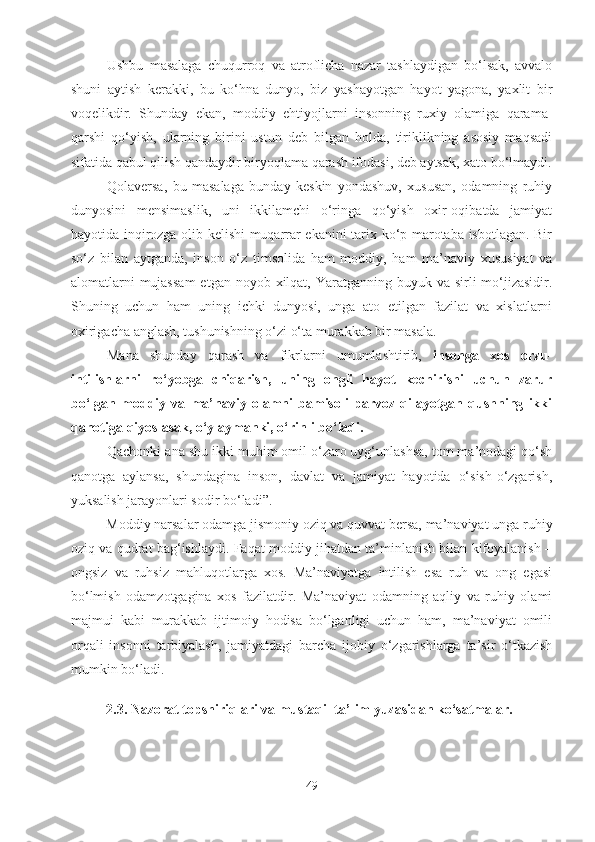 Ushbu   masalaga   chuqurroq   va   atroflicha   nazar   tashlaydigan   bo‘lsak,   avvalo
shuni   aytish   kerakki,   bu   ko‘hna   dunyo,   biz   yashayotgan   hayot   yagona,   yaxlit   bir
voqelikdir.   Shunday   ekan,   moddiy   ehtiyojlarni   insonning   ruxiy   olamiga   qarama-
qarshi   qo‘yish,   ularning   birini   ustun   deb   bilgan   holda,   tiriklikning   asosiy   maqsadi
sifatida qabul qilish qandaydir biryoqlama qarash ifodasi, deb aytsak, xato bo‘lmaydi.
Qolaversa,   bu   masalaga   bunday   keskin   yondashuv,   xususan,   odamning   ruhiy
dunyosini   mensimaslik,   uni   ikkilamchi   o‘ringa   qo‘yish   oxir-oqibatda   jamiyat
hayotida inqirozga olib kelishi muqarrar ekanini tarix ko‘p marotaba isbotlagan. Bir
so‘z   bilan   aytganda,   inson   o‘z   timsolida   ham   moddiy,   ham   ma’naviy   xususiyat   va
alomatlarni  mujassam  etgan noyob xilqat, Yaratganning buyuk va sirli  mo‘jizasidir.
Shuning   uchun   ham   uning   ichki   dunyosi,   unga   ato   etilgan   fazilat   va   xislatlarni
oxirigacha anglash, tushunishning o‘zi o‘ta murakkab bir masala.
Mana   shunday   qarash   va   fikrlarni   umumlashtirib,   insonga   xos   orzu-
intilishlarni   ro‘yobga   chiqarish,   uning   ongli   hayot   kechirishi   uchun   zarur
bo‘lgan   moddiy   va   ma’naviy   olamni   bamisoli   parvoz   qilayotgan   qushning   ikki
qanotiga qiyoslasak, o‘ylaymanki, o‘rinli bo‘ladi.
Qachonki ana shu ikki muhim omil o‘zaro uyg‘unlashsa, tom ma’nodagi qo‘sh
qanotga   aylansa,   shundagina   inson,   davlat   va   jamiyat   hayotida   o‘sish-o‘zgarish,
yuksalish jarayonlari sodir bo‘ladi”.
Moddiy narsalar odamga jismoniy oziq va quvvat bersa, ma’naviyat unga ruhiy
oziq va qudrat bag‘ishlaydi. Faqat moddiy jihatdan ta’minlanish bilan kifoyalanish –
ongsiz   va   ruhsiz   mahluqotlarga   xos.   Ma’naviyatga   intilish   esa   ruh   va   ong   egasi
bo‘lmish   odamzotgagina   xos   fazilatdir.   Ma’naviyat   odamning   aqliy   va   ruhiy   olami
majmui   kabi   murakkab   ijtimoiy   hodisa   bo‘lganligi   uchun   ham,   ma’naviyat   omili
orqali   insonni   tarbiyalash,   jamiyatdagi   barcha   ijobiy   o‘zgarishlarga   ta’sir   o‘tkazish
mumkin bo‘ladi.
2.3. Nazorat topshiriqlari va mustaqil ta’lim yuzasidan ko‘satmalar.
49 