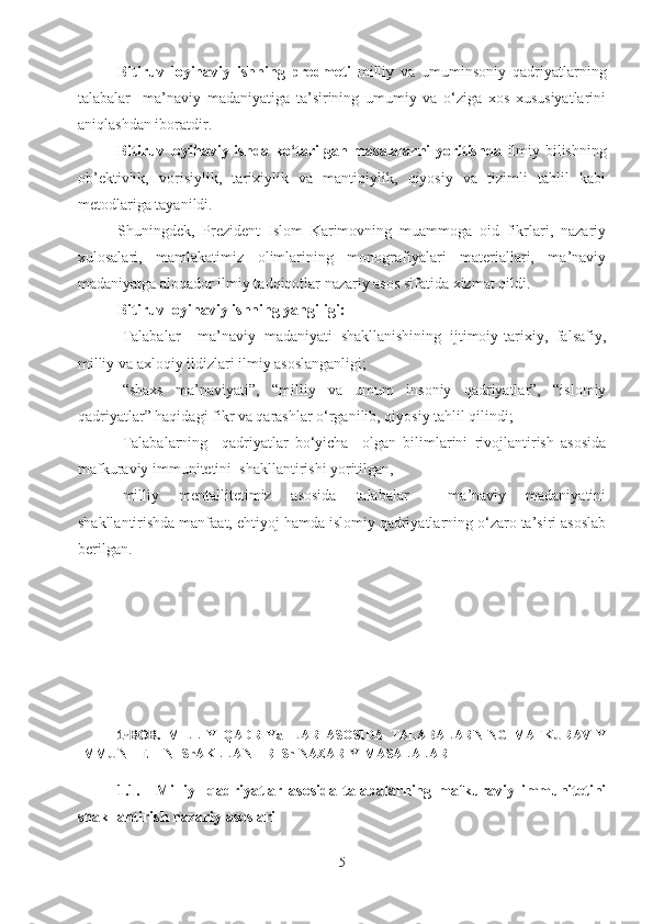 Bitiruv   loyihaviy   ishning   predmeti   milliy   va   umuminsoniy   qadriyatlarning
talabalar     ma’naviy   madaniyatiga   ta’sirining   umumiy   va   o‘ziga   xos   xususiyatlarini
aniqlashdan iboratdir.
Bitiruv   loyihaviy   ishda ko‘tarilgan masalalarni yoritishda   ilmiy bilishning
ob’ektivlik,   vorisiylik,   tarixiylik   va   mantiqiylik,   qiyosiy   va   tizimli   tahlil   kabi
metodlariga tayanildi.
Shuningdek,   Prezident   Islom   Karimovning   muammoga   oid   fikrlari,   nazariy
xulosalari,   mamlakatimiz   olimlarining   monografiyalari   materiallari,   ma’naviy
madaniyatga aloqador ilmiy tadqiqotlar nazariy asos sifatida xizmat qildi. 
Bitiruv  loyihaviy  ishning yangiligi:
-Talabalar     ma’naviy   madaniyati   shakllanishining   ijtimoiy-tarixiy,   falsafiy,
milliy va axloqiy ildizlari ilmiy asoslanganligi; 
-“shaxs   ma’naviyati”,   “milliy   va   umum   insoniy   qadriyatlar”,   “islomiy
qadriyatlar” haqidagi fikr va qarashlar o‘rganilib, qiyosiy tahlil qilindi;
-Talabalarning     qadriyatlar   bo‘yicha     olgan   bilimlarini   rivojlantirish   asosida
mafkuraviy immunitetini  shakllantirishi yoritilgan,
-milliy   mentallitetimiz   asosida   talabalar     ma’naviy   madaniyatini
shakllantirishda manfaat, ehtiyoj hamda islomiy qadriyatlarning o‘zaro ta’siri asoslab
berilgan.
1-BOB.   MILLIY   QADRIYaTLAR   ASOSIDA   TALABALARNING   MAFKURAVIY
IMMUNITETINI ShAKLLANTIRISh NAZARIY   MASALALARI
1.1. Milliy     qadriyatlar   asosida   talabalarning   mafkuraviy   immunitetini
shakllantirish   nazariy asoslari
5 