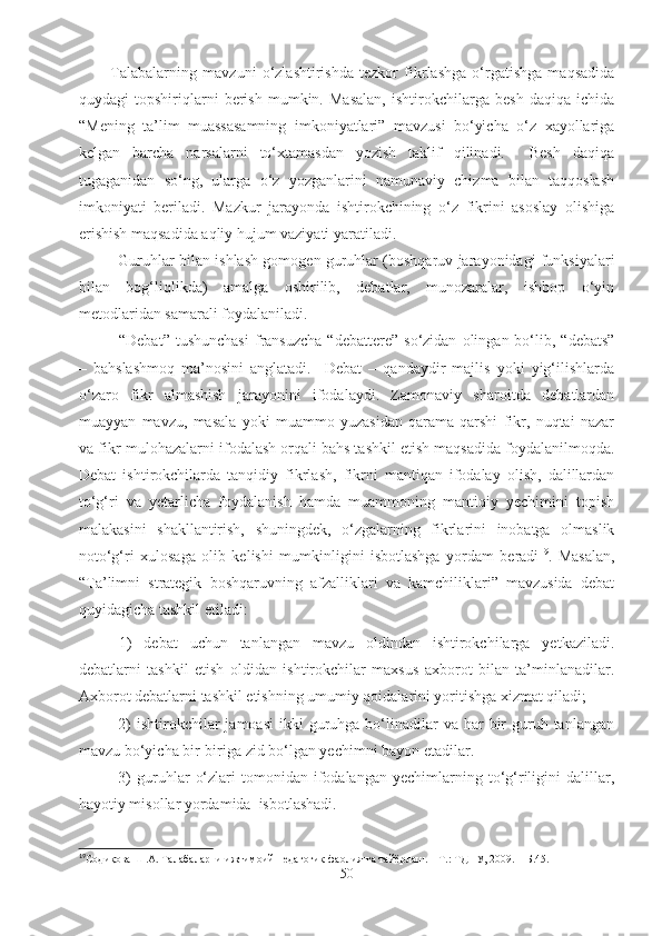 Talabalarning   mavzuni   o‘zlashtirishda   tezkor   fikrlashga   o‘rgatishga   maqsadida
quydagi   topshiriqlarni   berish   mumkin.   Masalan,   ishtirokchilarga   besh   daqiqa   ichida
“Mening   ta’lim   muassasamning   imkoniyatlari”   mavzusi   bo‘yicha   o‘z   xayollariga
kelgan   barcha   narsalarni   to‘xtamasdan   yozish   taklif   qilinadi.     Besh   daqiqa
tugaganidan   so‘ng,   ularga   o‘z   yozganlarini   namunaviy   chizma   bilan   taqqoslash
imkoniyati   beriladi.   Mazkur   jarayonda   ishtirokchining   o‘z   fikrini   asoslay   olishiga
erishish maqsadida aqliy hujum vaziyati yaratiladi.
Guruhlar bilan ishlash gomogen guruhlar (boshqaruv jarayonidagi funksiyalari
bilan   bog‘liqlikda)   amalga   oshirilib,   debatlar,   munozaralar,   ishbop   o‘yin
metodlaridan samarali foydalaniladi.
“Debat”  tushunchasi   fransuzcha   “debattere”  so‘zidan   olingan  bo‘lib,  “debats”
–   bahslashmoq   ma’nosini   anglatadi.     Debat   –   qandaydir   majlis   yoki   yig‘ilishlarda
o‘zaro   fikr   almashish   jarayonini   ifodalaydi.   Zamonaviy   sharoitda   debatlardan
muayyan   mavzu,   masala   yoki   muammo   yuzasidan   qarama-qarshi   fikr,   nuqtai   nazar
va fikr-mulohazalarni ifodalash orqali bahs tashkil etish maqsadida foydalanilmoqda.
Debat   ishtirokchilarda   tanqidiy   fikrlash,   fikrni   mantiqan   ifodalay   olish,   dalillardan
to‘g‘ri   va   yetarlicha   foydalanish   hamda   muammoning   mantiqiy   yechimini   topish
malakasini   shakllantirish,   shuningdek,   o‘zgalarning   fikrlarini   inobatga   olmaslik
noto‘g‘ri   xulosaga   olib   kelishi   mumkinligini   isbotlashga   yordam   beradi 19
.   Masalan,
“Ta’limni   strategik   boshqaruvning   afzalliklari   va   kamchiliklari”   mavzusida   debat
quyidagicha tashkil etiladi:
1)   debat   uchun   tanlangan   mavzu   oldindan   ishtirokchilarga   yetkaziladi.
debatlarni   tashkil   etish   oldidan   ishtirokchilar   maxsus   axborot   bilan   ta’minlanadilar.
Axborot debatlarni tashkil etishning umumiy qoidalarini yoritishga xizmat qiladi;
2)   ishtirokchilar   jamoasi  ikki  guruhga  bo‘linadilar  va  har  bir  guruh tanlangan
mavzu bo‘yicha bir-biriga zid bo‘lgan yechimni bayon etadilar. 
3)   guruhlar   o‘zlari   tomonidan   ifodalangan   yechimlarning   to‘g‘riligini   dalillar,
hayotiy misollar yordamida  isbotlashadi.
19
Содиқова Ш.А. Талабаларни ижтимоий-педагогик фаолиятга тайёрлаш. – Т.: ТДПУ, 2009. – Б.45.
50 